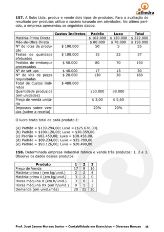157. A Subs Ltda. produz e vende dois tipos de produtos. Para a avaliação do
resultado por produtos utiliza o custeio baseado em atividades. No último perí-
odo, a empresa apresentou os seguintes dados:

                        Custos Indiretos       Padrão        Luxo        Total
Matéria-Prima Direta                          $ 102.000   $ 120.000    $ 222.000
Mão-de-Obra Direta                             $ 80.000    $ 78.000    $ 158.000
N° de lotes de produ-       $ 190.000             50           5          55
ção
Testes de qualidade         $ 188.000              15         22           37
efetuados
Pedidos de embarque          $ 50.000              80         70           150
processados
N° de set-ups                $ 40.000            17           13           30
N° de kits de peças          $ 20.000           130           30           160
requisitadas
Total de Custos Indi-       $ 488.000
retos
Quantidade produzida                          250.000       88.000
(em unidades)
Preço de venda unitá-                          $ 3,00       $ 5,60
rio
Impostos sobre ven-                             20%          20%
das (sobre a receita)

O lucro bruto total de cada produto é:

(a) Padrão = $139.294,00; Luxo = ($25.678,00).
(b) Padrão = $100.120,00; Luxo = $30.359,00.
(c) Padrão = $82.450,00; Luxo = $38.458,00.
(d) Padrão = $89.234,00; Luxo = $35.789,00.
(e) Padrão = $93.126,00; Luxo = $20.490,00.

158. Determinada empresa industrial fabrica e vende três produtos: 1, 2 e 3.
Observe os dados desses produtos:

            Produto                 1    2    3
Preço de Venda                      17    9   16
Matéria-prima i (em kg/unid.)        2    2   4
Matéria-prima ii (em kg/unid.)       3    2   0
Horas máquina X (em h/unid.)         3    0   2
Horas máquina XX (em h/unid.)        0    1   3
Demanda (em unid./mês)              20   25   30




Prof. José Jayme Moraes Junior – Contabilidade em Exercícios – Diversas Bancas   48
 