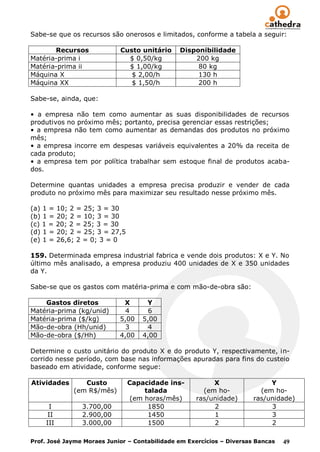 Sabe-se que os recursos são onerosos e limitados, conforme a tabela a seguir:

       Recursos             Custo unitário     Disponibilidade
Matéria-prima i               $ 0,50/kg            200 kg
Matéria-prima ii              $ 1,00/kg             80 kg
Máquina X                      $ 2,00/h             130 h
Máquina XX                     $ 1,50/h             200 h

Sabe-se, ainda, que:

• a empresa não tem como aumentar as suas disponibilidades de recursos
produtivos no próximo mês; portanto, precisa gerenciar essas restrições;
• a empresa não tem como aumentar as demandas dos produtos no próximo
mês;
• a empresa incorre em despesas variáveis equivalentes a 20% da receita de
cada produto;
• a empresa tem por política trabalhar sem estoque final de produtos acaba-
dos.

Determine quantas unidades a empresa precisa produzir e vender de cada
produto no próximo mês para maximizar seu resultado nesse próximo mês.

(a) 1 = 10; 2 = 25; 3 = 30
(b) 1 = 20; 2 = 10; 3 = 30
(c) 1 = 20; 2 = 25; 3 = 30
(d) 1 = 20; 2 = 25; 3 = 27,5
(e) 1 = 26,6; 2 = 0; 3 = 0

159. Determinada empresa industrial fabrica e vende dois produtos: X e Y. No
último mês analisado, a empresa produziu 400 unidades de X e 350 unidades
da Y.

Sabe-se que os gastos com matéria-prima e com mão-de-obra são:

    Gastos diretos           X      Y
Matéria-prima (kg/unid)       4      6
Matéria-prima ($/kg)        5,00   5,00
Mão-de-obra (Hh/unid)         3      4
Mão-de-obra ($/Hh)          4,00   4,00

Determine o custo unitário do produto X e do produto Y, respectivamente, in-
corrido nesse período, com base nas informações apuradas para fins do custeio
baseado em atividade, conforme segue:

Atividades      Custo          Capacidade ins-           X                  Y
             (em R$/mês)            talada            (em ho-            (em ho-
                                (em horas/mês)      ras/unidade)       ras/unidade)
     I          3.700,00             1850                2                  3
     II         2.900,00             1450                1                  3
    III         3.000,00             1500                2                  2

Prof. José Jayme Moraes Junior – Contabilidade em Exercícios – Diversas Bancas   49
 