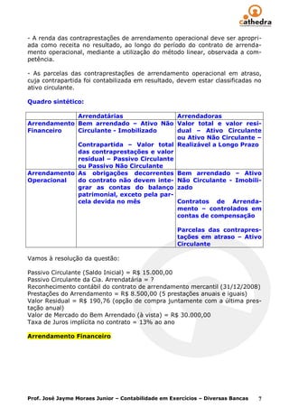 - A renda das contraprestações de arrendamento operacional deve ser apropri-
ada como receita no resultado, ao longo do período do contrato de arrenda-
mento operacional, mediante a utilização do método linear, observada a com-
petência.

- As parcelas das contraprestações de arrendamento operacional em atraso,
cuja contrapartida foi contabilizada em resultado, devem estar classificadas no
ativo circulante.

Quadro sintético:

             Arrendatárias                 Arrendadoras
Arrendamento Bem arrendado – Ativo Não Valor total e valor resi-
Financeiro   Circulante - Imobilizado      dual – Ativo Circulante
                                           ou Ativo Não Circulante –
             Contrapartida – Valor total Realizável a Longo Prazo
             das contraprestações e valor
             residual – Passivo Circulante
             ou Passivo Não Circulante
Arrendamento As obrigações decorrentes Bem arrendado – Ativo
Operacional  do contrato não devem inte- Não Circulante - Imobili-
             grar as contas do balanço zado
             patrimonial, exceto pela par-
             cela devida no mês            Contratos de Arrenda-
                                           mento – controlados em
                                           contas de compensação

                                                    Parcelas das contrapres-
                                                    tações em atraso – Ativo
                                                    Circulante

Vamos à resolução da questão:

Passivo Circulante (Saldo Inicial) = R$ 15.000,00
Passivo Circulante da Cia. Arrendatária = ?
Reconhecimento contábil do contrato de arrendamento mercantil (31/12/2008)
Prestações do Arrendamento = R$ 8.500,00 (5 prestações anuais e iguais)
Valor Residual = R$ 190,76 (opção de compra juntamente com a última pres-
tação anual)
Valor de Mercado do Bem Arrendado (à vista) = R$ 30.000,00
Taxa de Juros implícita no contrato = 13% ao ano

Arrendamento Financeiro




Prof. José Jayme Moraes Junior – Contabilidade em Exercícios – Diversas Bancas   7
 