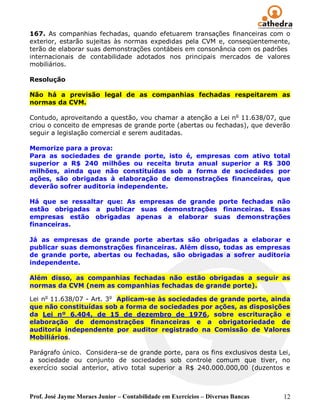Prof. José Jayme Moraes Junior – Contabilidade em Exercícios – Diversas Bancas 12
167. As companhias fechadas, quando efetuarem transações financeiras com o
exterior, estarão sujeitas às normas expedidas pela CVM e, conseqüentemente,
terão de elaborar suas demonstrações contábeis em consonância com os padrões
internacionais de contabilidade adotados nos principais mercados de valores
mobiliários.
Resolução
Não há a previsão legal de as companhias fechadas respeitarem as
normas da CVM.
Contudo, aproveitando a questão, vou chamar a atenção a Lei no
11.638/07, que
criou o conceito de empresas de grande porte (abertas ou fechadas), que deverão
seguir a legislação comercial e serem auditadas.
Memorize para a prova:
Para as sociedades de grande porte, isto é, empresas com ativo total
superior a R$ 240 milhões ou receita bruta anual superior a R$ 300
milhões, ainda que não constituídas sob a forma de sociedades por
ações, são obrigadas à elaboração de demonstrações financeiras, que
deverão sofrer auditoria independente.
Há que se ressaltar que: As empresas de grande porte fechadas não
estão obrigadas a publicar suas demonstrações financeiras. Essas
empresas estão obrigadas apenas a elaborar suas demonstrações
financeiras.
Já as empresas de grande porte abertas são obrigadas a elaborar e
publicar suas demonstrações financeiras. Além disso, todas as empresas
de grande porte, abertas ou fechadas, são obrigadas a sofrer auditoria
independente.
Além disso, as companhias fechadas não estão obrigadas a seguir as
normas da CVM (nem as companhias fechadas de grande porte).
Lei no
11.638/07 - Art. 3o
Aplicam-se às sociedades de grande porte, ainda
que não constituídas sob a forma de sociedades por ações, as disposições
da Lei nº 6.404, de 15 de dezembro de 1976, sobre escrituração e
elaboração de demonstrações financeiras e a obrigatoriedade de
auditoria independente por auditor registrado na Comissão de Valores
Mobiliários.
Parágrafo único. Considera-se de grande porte, para os fins exclusivos desta Lei,
a sociedade ou conjunto de sociedades sob controle comum que tiver, no
exercício social anterior, ativo total superior a R$ 240.000.000,00 (duzentos e
 