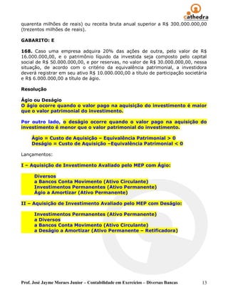 Prof. José Jayme Moraes Junior – Contabilidade em Exercícios – Diversas Bancas 13
quarenta milhões de reais) ou receita bruta anual superior a R$ 300.000.000,00
(trezentos milhões de reais).
GABARITO: E
168. Caso uma empresa adquira 20% das ações de outra, pelo valor de R$
16.000.000,00, e o patrimônio líquido da investida seja composto pelo capital
social de R$ 50.000.000,00, e por reservas, no valor de R$ 30.000.000,00, nessa
situação, de acordo com o critério da equivalência patrimonial, a investidora
deverá registrar em seu ativo R$ 10.000.000,00 a título de participação societária
e R$ 6.000.000,00 a título de ágio.
Resolução
Ágio ou Deságio
O ágio ocorre quando o valor pago na aquisição do investimento é maior
que o valor patrimonial do investimento.
Por outro lado, o deságio ocorre quando o valor pago na aquisição do
investimento é menor que o valor patrimonial do investimento.
Ágio = Custo de Aquisição – Equivalência Patrimonial > 0
Deságio = Custo de Aquisição –Equivalência Patrimonial < 0
Lançamentos:
I – Aquisição de Investimento Avaliado pelo MEP com Ágio:
Diversos
a Bancos Conta Movimento (Ativo Circulante)
Investimentos Permanentes (Ativo Permanente)
Ágio a Amortizar (Ativo Permanente)
II – Aquisição de Investimento Avaliado pelo MEP com Deságio:
Investimentos Permanentes (Ativo Permanente)
a Diversos
a Bancos Conta Movimento (Ativo Circulante)
a Deságio a Amortizar (Ativo Permanente – Retificadora)
 