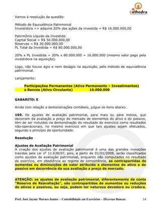 Prof. José Jayme Moraes Junior – Contabilidade em Exercícios – Diversas Bancas 14
Vamos à resolução da questão:
Método de Equivalência Patrimonial
Investidora => adquire 20% das ações da investida = R$ 16.000.000,00
Patrimônio Líquido da Investida:
Capital Social = R$ 50.000.000,00
Reservas = R$ 30.000.000,00
PL Total da Investida = R$ 80.000.000,00
20% x PL Investida = 20% x 80.000.000 = 16.000.000 (mesmo valor pago pela
investidora na aquisição).
Logo, não houve ágio e nem deságio na aquisição, pelo método de equivalência
patrimonial.
Lançamento:
Participações Permanentes (Ativo Permanente – Investimentos)
a Bancos (Ativo Circulante) 16.000.000
GABARITO: E
Ainda com relação a demonstrações contábeis, julgue os itens abaixo.
169. Os ajustes de avaliação patrimonial, para mais ou para menos, que
decorram da avaliação a preço de mercado de elementos do ativo e do passivo,
têm de ser incluídos na demonstração do resultado do exercício como resultados
não-operacionais, no mesmo exercício em que tais ajustes sejam efetuados,
segundo o princípio da oportunidade.
Resolução
Ajustes de Avaliação Patrimonial
A criação dos ajustes de avaliação patrimonial é uma das grandes inovações
trazidas pela Lei no
11.638/07, pois, a partir de 01/01/2008, serão classificados
como ajustes de avaliação patrimonial, enquanto não computados no resultado
do exercício, em obediência ao regime de competência, as contrapartidas de
aumentos ou diminuições de valor atribuído a elementos do ativo e do
passivo em decorrência da sua avaliação a preço de mercado.
ATENÇÃO: os ajustes de avaliação patrimonial, diferentemente da conta
“Reserva de Reavaliação”, são contrapartidas de aumentos ou reduções
de ativos e passivos, ou seja, podem ter natureza devedora ou credora.
 