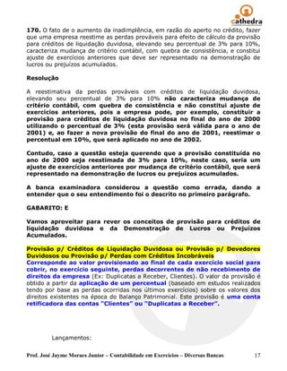 Prof. José Jayme Moraes Junior – Contabilidade em Exercícios – Diversas Bancas 17
170. O fato de o aumento da inadimplência, em razão do aperto no crédito, fazer
que uma empresa reestime as perdas prováveis para efeito de cálculo da provisão
para créditos de liquidação duvidosa, elevando seu percentual de 3% para 10%,
caracteriza mudança de critério contábil, com quebra de consistência, e constitui
ajuste de exercícios anteriores que deve ser representado na demonstração de
lucros ou prejuízos acumulados.
Resolução
A reestimativa da perdas prováveis com créditos de liquidação duvidosa,
elevando seu percentual de 3% para 10% não caracteriza mudança de
critério contábil, com quebra de consistência e não constitui ajuste de
exercícios anteriores, pois a empresa pode, por exemplo, constituir a
provisão para créditos de liquidação duvidosa no final do ano de 2000
utilizando o percentual de 3% (esta provisão será válida para o ano de
2001) e, ao fazer a nova provisão do final do ano de 2001, reestimar o
percentual em 10%, que será aplicado no ano de 2002.
Contudo, caso a questão esteja querendo que a provisão constituída no
ano de 2000 seja reestimada de 3% para 10%, neste caso, seria um
ajuste de exercícios anteriores por mudança de critério contábil, que será
representado na demonstração de lucros ou prejuízos acumulados.
A banca examinadora considerou a questão como errada, dando a
entender que o seu entendimento foi o descrito no primeiro parágrafo.
GABARITO: E
Vamos aproveitar para rever os conceitos de provisão para créditos de
liquidação duvidosa e da Demonstração de Lucros ou Prejuízos
Acumulados.
Provisão p/ Créditos de Liquidação Duvidosa ou Provisão p/ Devedores
Duvidosos ou Provisão p/ Perdas com Créditos Incobráveis
Corresponde ao valor provisionado ao final de cada exercício social para
cobrir, no exercício seguinte, perdas decorrentes de não recebimento de
direitos da empresa (Ex: Duplicatas a Receber, Clientes). O valor da provisão é
obtido a partir da aplicação de um percentual (baseado em estudos realizados
tendo por base as perdas ocorridas nos últimos exercícios) sobre os valores dos
direitos existentes na época do Balanço Patrimonial. Este provisão é uma conta
retificadora das contas “Clientes” ou “Duplicatas a Receber”.
Lançamentos:
 