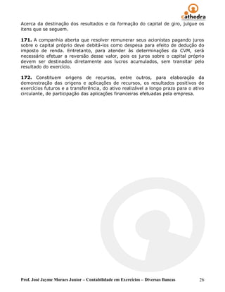 Prof. José Jayme Moraes Junior – Contabilidade em Exercícios – Diversas Bancas 26
Acerca da destinação dos resultados e da formação do capital de giro, julgue os
itens que se seguem.
171. A companhia aberta que resolver remunerar seus acionistas pagando juros
sobre o capital próprio deve debitá-los como despesa para efeito de dedução do
imposto de renda. Entretanto, para atender às determinações da CVM, será
necessário efetuar a reversão desse valor, pois os juros sobre o capital próprio
devem ser destinados diretamente aos lucros acumulados, sem transitar pelo
resultado do exercício.
172. Constituem origens de recursos, entre outros, para elaboração da
demonstração das origens e aplicações de recursos, os resultados positivos de
exercícios futuros e a transferência, do ativo realizável a longo prazo para o ativo
circulante, de participação das aplicações financeiras efetuadas pela empresa.
 