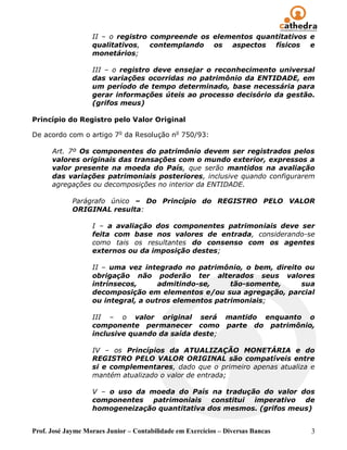 Prof. José Jayme Moraes Junior – Contabilidade em Exercícios – Diversas Bancas 3
II – o registro compreende os elementos quantitativos e
qualitativos, contemplando os aspectos físicos e
monetários;
III – o registro deve ensejar o reconhecimento universal
das variações ocorridas no patrimônio da ENTIDADE, em
um período de tempo determinado, base necessária para
gerar informações úteis ao processo decisório da gestão.
(grifos meus)
Princípio do Registro pelo Valor Original
De acordo com o artigo 7o
da Resolução no
750/93:
Art. 7º Os componentes do patrimônio devem ser registrados pelos
valores originais das transações com o mundo exterior, expressos a
valor presente na moeda do País, que serão mantidos na avaliação
das variações patrimoniais posteriores, inclusive quando configurarem
agregações ou decomposições no interior da ENTIDADE.
Parágrafo único – Do Princípio do REGISTRO PELO VALOR
ORIGINAL resulta:
I – a avaliação dos componentes patrimoniais deve ser
feita com base nos valores de entrada, considerando-se
como tais os resultantes do consenso com os agentes
externos ou da imposição destes;
II – uma vez integrado no patrimônio, o bem, direito ou
obrigação não poderão ter alterados seus valores
intrínsecos, admitindo-se, tão-somente, sua
decomposição em elementos e/ou sua agregação, parcial
ou integral, a outros elementos patrimoniais;
III – o valor original será mantido enquanto o
componente permanecer como parte do patrimônio,
inclusive quando da saída deste;
IV – os Princípios da ATUALIZAÇÃO MONETÁRIA e do
REGISTRO PELO VALOR ORIGINAL são compatíveis entre
si e complementares, dado que o primeiro apenas atualiza e
mantém atualizado o valor de entrada;
V – o uso da moeda do País na tradução do valor dos
componentes patrimoniais constitui imperativo de
homogeneização quantitativa dos mesmos. (grifos meus)
 