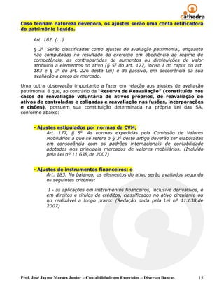 Caso tenham natureza devedora, os ajustes serão uma conta retificadora
do patrimônio líquido.

      Art. 182. (...)

      § 3o Serão classificadas como ajustes de avaliação patrimonial, enquanto
      não computadas no resultado do exercício em obediência ao regime de
      competência, as contrapartidas de aumentos ou diminuições de valor
      atribuído a elementos do ativo (§ 5 o do art. 177, inciso I do caput do art.
      183 e § 3o do art. 226 desta Lei) e do passivo, em decorrência da sua
      avaliação a preço de mercado.

Uma outra observação importante a fazer em relação aos ajustes de avaliação
patrimonial é que, ao contrário da “Reserva de Reavaliação” (constituída nos
casos de reavaliação voluntária de ativos próprios, de reavaliação de
ativos de controladas e coligadas e reavaliação nas fusões, incorporações
e cisões), possuem sua constituição determinada na própria Lei das SA,
conforme abaixo:


      - Ajustes estipulados por normas da CVM;
           Art. 177, § 5o As normas expedidas pela Comissão de Valores
           Mobiliários a que se refere o § 3o deste artigo deverão ser elaboradas
           em consonância com os padrões internacionais de contabilidade
           adotados nos principais mercados de valores mobiliários. (Incluído
           pela Lei nº 11.638,de 2007)


      - Ajustes de instrumentos financeiros; e
           Art. 183. No balanço, os elementos do ativo serão avaliados segundo
           os seguintes critérios:

              I - as aplicações em instrumentos financeiros, inclusive derivativos, e
             em direitos e títulos de créditos, classificados no ativo circulante ou
             no realizável a longo prazo: (Redação dada pela Lei nº 11.638,de
             2007)




Prof. José Jayme Moraes Junior – Contabilidade em Exercícios – Diversas Bancas    15
 