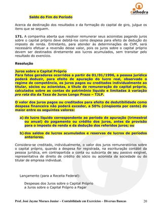 Saldo do Fim do Período

Acerca da destinação dos resultados e da formação do capital de giro, julgue os
itens que se seguem.

171. A companhia aberta que resolver remunerar seus acionistas pagando juros
sobre o capital próprio deve debitá-los como despesa para efeito de dedução do
imposto de renda. Entretanto, para atender às determinações da CVM, será
necessário efetuar a reversão desse valor, pois os juros sobre o capital próprio
devem ser destinados diretamente aos lucros acumulados, sem transitar pelo
resultado do exercício.

Resolução

Juros sobre o Capital Próprio
Para fatos geradores ocorridos a partir de 01/01/1996, a pessoa jurídica
poderá deduzir, para efeito de apuração do lucro real, observado o
regime de competência, os juros pagos ou creditados individualmente ao
titular, sócios ou acionistas, a título de remuneração do capital próprio,
calculados sobre as contas do patrimônio líquido e limitadas à variação
pro rata dia da Taxa de Juros Longo Prazo – TJLP.

O valor dos juros pagos ou creditados para efeito de dedutibilidade como
despesa financeira não poderá exceder, a 50% (cinqüenta por cento) do
maior entre os seguintes valores:

   a) do lucro líquido correspondente ao período de apuração (trimestral
      ou anual) do pagamento ou crédito dos juros, antes da provisão
      para o imposto de renda e da dedução dos referidos juros; ou

   b) dos saldos de lucros acumulados e reservas de lucros de períodos
      anteriores.

Considera-se creditado, individualmente, o valor dos juros remuneratórios sobre
o capital próprio, quando a despesa for registrada, na escrituração contábil da
pessoa jurídica, em contrapartida a conta ou subconta de seu passivo exigível,
representativa de direito de crédito do sócio ou acionista da sociedade ou do
titular de empresa individual.



   Lançamento (para a Receita Federal):

      Despesas dos Juros sobre o Capital Próprio
      a Juros sobre o Capital Próprio a Pagar



Prof. José Jayme Moraes Junior – Contabilidade em Exercícios – Diversas Bancas   20
 