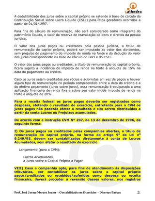 A dedutibilidade dos juros sobre o capital próprio se estende à base de cálculo da
Contribuição Social sobre Lucro Líquido (CSLL) para fatos geradores ocorridos a
partir de 01/01/1997.

Para fins do cálculo da remuneração, não será considerado como integrante do
patrimônio líquido, o valor da reserva de reavaliação de bens e direitos da pessoa
jurídica.

O valor dos juros pagos ou creditados pela pessoa jurídica, a titulo de
remuneração do capital próprio, poderá ser imputado ao valor dos dividendos,
sem prejuízo do pagamento do imposto de renda na fonte e da dedução do valor
dos juros correspondente na base de cálculo do IRPJ e do CSLL.

O valor dos juros pagos ou creditados, a título de remuneração do capital próprio,
ficará sujeito à incidência do imposto de renda na fonte à alíquota de 15% na
data do pagamento ou crédito.

Caso os juros sejam creditados aos sócios e acionistas em vez de pagos e houver
algum tipo de remuneração no período compreendido entre a data do crédito e a
do efetivo pagamento (juros sobre juros), essa remuneração é equiparada a uma
aplicação financeira de renda fixa e sobre seu valor incide imposto de renda na
fonte à alíquota de 20%.

Para a receita federal os juros pagos deverão ser registrados como
despesas, afetando o resultado do exercício, entretanto para a CVM os
juros pagos não poderão afetar o resultado e sim serem distribuídos a
partir da conta Lucros ou Prejuízos acumulados.

De acordo com a instrução CVM Nº 207, de 13 de dezembro de 1996, da
seguinte forma:

I) Os juros pagos ou creditados pelas companhias abertas, a título de
remuneração do capital próprio, na forma do artigo 9 o da Lei no
9.249/95, devem ser contabilizados diretamente à conta de Lucros
Acumulados, sem afetar o resultado do exercício.

   Lançamento (para a CVM):

      Lucros Acumulados
      a Juros sobre o Capital Próprio a Pagar

VIII) Caso a companhia opte, para fins de atendimento às disposições
tributárias, por contabilizar os juros sobre o capital próprio
pagos/creditados ou recebidos/auferidos como despesa ou receita
financeira, deverá proceder à reversão desses valores, nos registros



Prof. José Jayme Moraes Junior – Contabilidade em Exercícios – Diversas Bancas   21
 