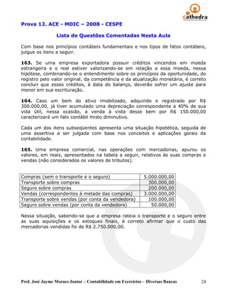 Prova 12. ACE - MDIC – 2008 - CESPE

                 Lista de Questões Comentadas Nesta Aula

Com base nos princípios contábeis fundamentais e nos tipos de fatos contábeis,
julgue os itens a seguir.

163. Se uma empresa exportadora possuir créditos vincendos em moeda
estrangeira e o real estiver valorizando-se em relação a essa moeda, nessa
hipótese, combinando-se o entendimento sobre os princípios da oportunidade, do
registro pelo valor original, da competência e da atualização monetária, é correto
concluir que esses créditos, à data do balanço, deverão sofrer um ajuste para
menor em sua escrituração.

164. Caso um bem do ativo imobilizado, adquirido e registrado por R$
300.000,00, já tiver acumulado uma depreciação correspondente a 40% de sua
vida útil, nessa ocasião, a venda à vista desse bem por R$ 150.000,00
caracterizará um fato contábil misto diminutivo.

Cada um dos itens subseqüentes apresenta uma situação hipotética, seguida de
uma assertiva a ser julgada com base nos conceitos e aplicações gerais da
contabilidade.

165. Uma empresa comercial, nas operações com mercadorias, apurou os
valores, em reais, apresentados na tabela a seguir, relativos às suas compras e
vendas (não considerados os valores de tributos).


Compras (sem o transporte e o seguro)                        5.000.000,00
Transporte sobre compras                                       300.000,00
Seguro sobre compras                                           200.000,00
Vendas (correspondentes à metade das compras)                3.000.000,00
Transporte sobre vendas (por conta da vendedora)               100.000,00
Seguro sobre vendas (por conta da vendedora)                    50.000,00

Nessa situação, sabendo-se que a empresa rateia o transporte e o seguro entre
as suas aquisições e os estoques finais, é correto afirmar que o custo das
mercadorias vendidas foi de R$ 2.750.000,00.




Prof. José Jayme Moraes Junior – Contabilidade em Exercícios – Diversas Bancas   24
 
