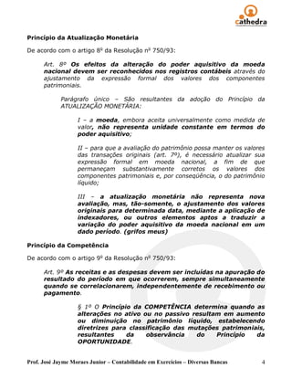 Princípio da Atualização Monetária

De acordo com o artigo 8o da Resolução no 750/93:

      Art. 8º Os efeitos da alteração do poder aquisitivo da moeda
      nacional devem ser reconhecidos nos registros contábeis através do
      ajustamento da expressão formal dos valores dos componentes
      patrimoniais.

             Parágrafo único – São resultantes da adoção do Princípio da
             ATUALIZAÇÃO MONETÁRIA:

                   I – a moeda, embora aceita universalmente como medida de
                   valor, não representa unidade constante em termos do
                   poder aquisitivo;

                   II – para que a avaliação do patrimônio possa manter os valores
                   das transações originais (art. 7º), é necessário atualizar sua
                   expressão formal em moeda nacional, a fim de que
                   permaneçam substantivamente corretos os valores dos
                   componentes patrimoniais e, por conseqüência, o do patrimônio
                   líquido;

                   III – a atualização monetária não representa nova
                   avaliação, mas, tão-somente, o ajustamento dos valores
                   originais para determinada data, mediante a aplicação de
                   indexadores, ou outros elementos aptos a traduzir a
                   variação do poder aquisitivo da moeda nacional em um
                   dado período. (grifos meus)

Princípio da Competência

De acordo com o artigo 9o da Resolução no 750/93:

      Art. 9º As receitas e as despesas devem ser incluídas na apuração do
      resultado do período em que ocorrerem, sempre simultaneamente
      quando se correlacionarem, independentemente de recebimento ou
      pagamento.

                   § 1º O Princípio da COMPETÊNCIA determina quando as
                   alterações no ativo ou no passivo resultam em aumento
                   ou diminuição no patrimônio líquido, estabelecendo
                   diretrizes para classificação das mutações patrimoniais,
                   resultantes    da    observância    do   Princípio   da
                   OPORTUNIDADE.


Prof. José Jayme Moraes Junior – Contabilidade em Exercícios – Diversas Bancas   4
 