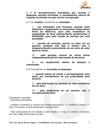 § 2º O reconhecimento simultâneo das receitas e
                   despesas, quando correlatas, é conseqüência natural do
                   respeito ao período em que ocorrer sua geração.

                   § 3º As receitas consideram-se realizadas:

                          I – nas transações com terceiros, quando estes
                          efetuarem o pagamento ou assumirem compromisso
                          firme de efetivá-lo, quer pela investidura na
                          propriedade de bens anteriormente pertencentes à
                          ENTIDADE, quer pela fruição de serviços por esta
                          prestados;

                          II – quando da extinção, parcial ou total, de um
                          passivo, qualquer que seja o motivo, sem o
                          desaparecimento concomitante de um ativo de valor
                          igual ou maior;

                          III – pela geração natural de novos ativos
                          independentemente da intervenção de terceiros;

                       IV – no           recebimento        efetivo     de   doações    e
                   subvenções.

                   § 4º Consideram-se incorridas as despesas:

                          I – quando deixar de existir o correspondente valor
                          ativo, por transferência de sua propriedade para
                          terceiro;

                          II – pela diminuição ou extinção do valor econômico
                          de um ativo;

                          III – pelo surgimento            de   um     passivo,   sem   o
                          correspondente ativo.

Analisando a questão:
- Empresa exportadora

- Créditos vincendos (a vencer) em moeda estrangeira => Créditos a vencer =>
Ativo Circulante ou Ativo Realizável a Longo Prazo.

- Real valorizando-se em relação a esta moeda => logo, os créditos vincendos,
em real, estão diminuindo de valor.



Prof. José Jayme Moraes Junior – Contabilidade em Exercícios – Diversas Bancas          5
 