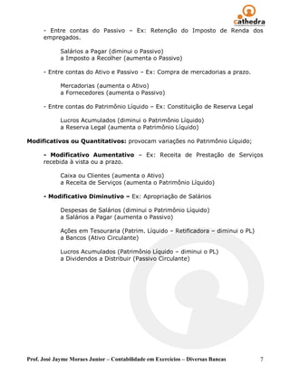 - Entre contas do Passivo – Ex: Retenção do Imposto de Renda dos
      empregados.

             Salários a Pagar (diminui o Passivo)
             a Imposto a Recolher (aumenta o Passivo)

      - Entre contas do Ativo e Passivo – Ex: Compra de mercadorias a prazo.

             Mercadorias (aumenta o Ativo)
             a Fornecedores (aumenta o Passivo)

      - Entre contas do Patrimônio Líquido – Ex: Constituição de Reserva Legal

             Lucros Acumulados (diminui o Patrimônio Líquido)
             a Reserva Legal (aumenta o Patrimônio Líquido)

Modificativos ou Quantitativos: provocam variações no Patrimônio Líquido;

      - Modificativo Aumentativo – Ex: Receita de Prestação de Serviços
      recebida à vista ou a prazo.

             Caixa ou Clientes (aumenta o Ativo)
             a Receita de Serviços (aumenta o Patrimônio Líquido)

      - Modificativo Diminutivo – Ex: Apropriação de Salários

             Despesas de Salários (diminui o Patrimônio Líquido)
             a Salários a Pagar (aumenta o Passivo)

             Ações em Tesouraria (Patrim. Líquido – Retificadora – diminui o PL)
             a Bancos (Ativo Circulante)

             Lucros Acumulados (Patrimônio Líquido – diminui o PL)
             a Dividendos a Distribuir (Passivo Circulante)




Prof. José Jayme Moraes Junior – Contabilidade em Exercícios – Diversas Bancas     7
 