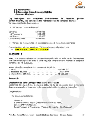 (-) Abatimentos
       (-) Descontos Incondicionais Obtidos
         Compras Líquidas

(*) Deduções das Compras: semelhantes às receitas, porém,
contabilmente, são consideradas retificadoras da compras brutas.
Vamos à resolução das questões:

I – Cálculo das compras líquidas:

Compras                             5.000.000
(+) Transporte                        300.000
(+) Seguro                            200.000
Compras Líquidas                    5.500.000

II – Vendas de mercadorias => correspondentes à metade das compras

Custo das Mercadorias Vendidas (CMV) = Compras Líquidas/2 =>
   CMV = 5.500.000/2 = 2.750.000

GABARITO: C

166. Uma empresa obteve um empréstimo prefixado, no valor de R$ 500.000,00,
com vencimento para 60 dias, à taxa de juros simples de 5% mensais e despesas
bancárias de R$ 5.000,00.

Nessa situação, o registro correto seria o seguinte.
D banco . . . . . . . . . . . . . . . . . . . . . . . . . . . . . . . . R$ 495.000
D despesas de juros . . . . . . . . . . . . . . . . . . . . . . . . . R$ 5.000
C empréstimos obtidos . . . . . . . . . . . . . . . . . . . . . R$ 500.000

Resolução

Empréstimos com Correção Monetária Pré-Fixada
Neste tipo de empréstimo, a empresa sabe, no dia da transação, qual o montante
dos encargos referentes à correção monetária incidente sobre a operação.

Lançamentos:

I – No dia do empréstimo:

       Diversos
       a Empréstimos a Pagar (Passivo Circulante ou PELP)
       Bancos (Ativo Circulante)
       Juros Passivos a Transcorrer (Passivo Circulante - Retificadora)



Prof. José Jayme Moraes Junior – Contabilidade em Exercícios – Diversas Bancas       10
 