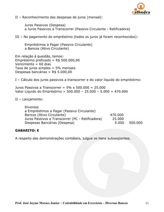II – Reconhecimento das despesas de juros (mensal):

      Juros Passivos (Despesa)
      a Juros Passivos a Transcorrer (Passivo Circulante - Retificadora)

III – No pagamento do empréstimo (todos os juros já foram reconhecidos):

      Empréstimos a Pagar (Passivo Circulante)
      a Bancos (Ativo Circulante)

Em relação à questão, temos:
Empréstimo prefixado = R$ 500.000,00
Vencimento = 60 dias
Taxa de juros simples = 5% mensais
Despesas bancárias = R$ 5.000,00

I – Cálculo dos juros passivos a transcorrer e do valor líquido do empréstimo:

Juros Passivos a Transcorrer = 5% x 500.000 = 25.000
Valor Líquido do Empréstimo = 500.000 – 25.000 – 5.000 = 470.000

II – Lançamento:

      Diversos
      a Empréstimos a Pagar (Passivo Circulante)
      Bancos (Ativo Circulante)                                  470.000
      Juros Passivos a Transcorrer (PC - Retificadora)            25.000
      Despesas Bancárias (Despesa)                                 5.000         500.000

GABARITO: E

A respeito das demonstrações contábeis, julgue os itens subseqüentes.




Prof. José Jayme Moraes Junior – Contabilidade em Exercícios – Diversas Bancas             11
 