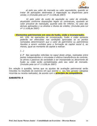 a) pelo seu valor de mercado ou valor equivalente, quando se
             tratar de aplicações destinadas à negociação ou disponíveis para
             venda; e (Incluída pela Lei nº 11.638,de 2007)

                    b) pelo valor de custo de aquisição ou valor de emissão,
             atualizado conforme disposições legais ou contratuais, ajustado ao
             valor provável de realização, quando este for inferior, no caso das
             demais aplicações e os direitos e títulos de crédito; (Incluída pela Lei
             nº 11.638,de 2007)


      - Elementos patrimoniais em caso de fusão, cisão e incorporação.
           Art. 226. As operações de incorporação, fusão e cisão somente
           poderão ser efetivadas nas condições aprovadas se os peritos
           nomeados determinarem que o valor do patrimônio ou patrimônios
           líquidos a serem vertidos para a formação de capital social é, ao
           menos, igual ao montante do capital a realizar.

             (...)

             § 3o Nas operações referidas no caput deste artigo, realizadas entre
             partes independentes e vinculadas à efetiva transferência de controle,
             os ativos e passivos da sociedade a ser incorporada ou decorrente de
             fusão ou cisão serão contabilizados pelo seu valor de mercado.
             (Incluído pela Lei nº 11.638,de 2007)

Em relação à questão, temos que os ajustes de avaliação patrimonial serão
incluídos no resultado do exercício em que ocorrer o seu fato gerador (despesa
incorrida ou receita realizada), de acordo com o princípio da competência.

GABARITO: E




Prof. José Jayme Moraes Junior – Contabilidade em Exercícios – Diversas Bancas    16
 