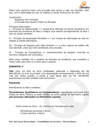 Neste caso, devemos fazer uma provisão para ajuste a valor de mercado, visto
que, com a valorização do real, os créditos a vencer diminuíram de valor.

Lançamento:
     Despesas com Provisões
     a Provisão para Ajuste a Valor de Mercado

Princípios observados:
I – Princípio da Oportunidade => lançamento efetuado de forma tempestiva (no
momento da ocorrência do fato) e íntegra (nos valores correspondentes ao fato e
com as contas corretas).

II – Princípio da Atualização Monetária => em virtude da valorização do real em
relação à moeda estrangeira.

III – Princípio do Registro pelo Valor Original => o valor original do crédito não
será alterado, visto que será constituída uma provisão.

IV – Princípio da Competência => reconhecimento da despesa incorrida no
exercício (despesa com provisões).

Além disso, também há o respeito ao Princípio da Prudência, que considera o
menor valor para ativo e o maior para o passivo.

GABARITO: C

164. Caso um bem do ativo imobilizado, adquirido e registrado por R$
300.000,00, já tiver acumulado uma depreciação correspondente a 40% de sua
vida útil, nessa ocasião, a venda à vista desse bem por R$ 150.000,00
caracterizará um fato contábil misto diminutivo.

Resolução

Relembrando os fatos contábeis:

Permutativos, Qualitativos ou Compensativos: representam permutas entre
contas do Ativo, Passivo ou entre ambos, ou entre contas do Patrimônio Líquido
sem provocar alterações no Patrimônio Líquido;



      - Entre contas do Ativo – Ex: Compra de mercadorias à vista.

             Mercadorias (aumenta o Ativo)
             a Caixa (diminui o Ativo)



Prof. José Jayme Moraes Junior – Contabilidade em Exercícios – Diversas Bancas   6
 