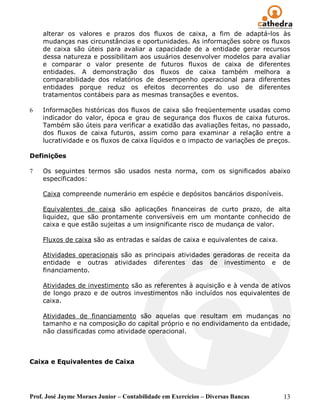 alterar os valores e prazos dos fluxos de caixa, a fim de adaptá-los às
    mudanças nas circunstâncias e oportunidades. As informações sobre os fluxos
    de caixa são úteis para avaliar a capacidade de a entidade gerar recursos
    dessa natureza e possibilitam aos usuários desenvolver modelos para avaliar
    e comparar o valor presente de futuros fluxos de caixa de diferentes
    entidades. A demonstração dos fluxos de caixa também melhora a
    comparabilidade dos relatórios de desempenho operacional para diferentes
    entidades porque reduz os efeitos decorrentes do uso de diferentes
    tratamentos contábeis para as mesmas transações e eventos.

6   Informações históricas dos fluxos de caixa são freqüentemente usadas como
    indicador do valor, época e grau de segurança dos fluxos de caixa futuros.
    Também são úteis para verificar a exatidão das avaliações feitas, no passado,
    dos fluxos de caixa futuros, assim como para examinar a relação entre a
    lucratividade e os fluxos de caixa líquidos e o impacto de variações de preços.

Definições

7   Os seguintes termos são usados nesta norma, com os significados abaixo
    especificados:

    Caixa compreende numerário em espécie e depósitos bancários disponíveis.

    Equivalentes de caixa são aplicações financeiras de curto prazo, de alta
    liquidez, que são prontamente conversíveis em um montante conhecido de
    caixa e que estão sujeitas a um insignificante risco de mudança de valor.

    Fluxos de caixa são as entradas e saídas de caixa e equivalentes de caixa.

    Atividades operacionais são as principais atividades geradoras de receita da
    entidade e outras atividades diferentes das de investimento e de
    financiamento.

    Atividades de investimento são as referentes à aquisição e à venda de ativos
    de longo prazo e de outros investimentos não incluídos nos equivalentes de
    caixa.

    Atividades de financiamento são aquelas que resultam em mudanças no
    tamanho e na composição do capital próprio e no endividamento da entidade,
    não classificadas como atividade operacional.



Caixa e Equivalentes de Caixa




Prof. José Jayme Moraes Junior – Contabilidade em Exercícios – Diversas Bancas   13
 