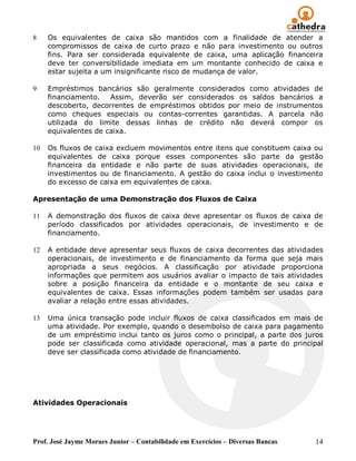 8    Os equivalentes de caixa são mantidos com a finalidade de atender a
     compromissos de caixa de curto prazo e não para investimento ou outros
     fins. Para ser considerada equivalente de caixa, uma aplicação financeira
     deve ter conversibilidade imediata em um montante conhecido de caixa e
     estar sujeita a um insignificante risco de mudança de valor.

9    Empréstimos bancários são geralmente considerados como atividades de
     financiamento.   Assim, deverão ser considerados os saldos bancários a
     descoberto, decorrentes de empréstimos obtidos por meio de instrumentos
     como cheques especiais ou contas-correntes garantidas. A parcela não
     utilizada do limite dessas linhas de crédito não deverá compor os
     equivalentes de caixa.

10   Os fluxos de caixa excluem movimentos entre itens que constituem caixa ou
     equivalentes de caixa porque esses componentes são parte da gestão
     financeira da entidade e não parte de suas atividades operacionais, de
     investimentos ou de financiamento. A gestão do caixa inclui o investimento
     do excesso de caixa em equivalentes de caixa.

Apresentação de uma Demonstração dos Fluxos de Caixa

11   A demonstração dos fluxos de caixa deve apresentar os fluxos de caixa de
     período classificados por atividades operacionais, de investimento e de
     financiamento.

12   A entidade deve apresentar seus fluxos de caixa decorrentes das atividades
     operacionais, de investimento e de financiamento da forma que seja mais
     apropriada a seus negócios. A classificação por atividade proporciona
     informações que permitem aos usuários avaliar o impacto de tais atividades
     sobre a posição financeira da entidade e o montante de seu caixa e
     equivalentes de caixa. Essas informações podem também ser usadas para
     avaliar a relação entre essas atividades.

13   Uma única transação pode incluir fluxos de caixa classificados em mais de
     uma atividade. Por exemplo, quando o desembolso de caixa para pagamento
     de um empréstimo inclui tanto os juros como o principal, a parte dos juros
     pode ser classificada como atividade operacional, mas a parte do principal
     deve ser classificada como atividade de financiamento.




Atividades Operacionais




Prof. José Jayme Moraes Junior – Contabilidade em Exercícios – Diversas Bancas   14
 
