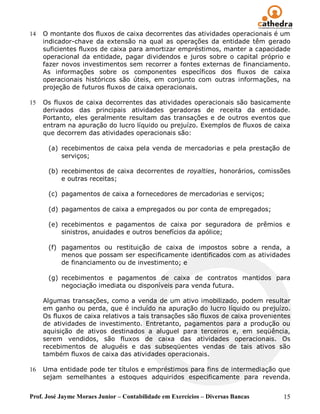 14   O montante dos fluxos de caixa decorrentes das atividades operacionais é um
     indicador-chave da extensão na qual as operações da entidade têm gerado
     suficientes fluxos de caixa para amortizar empréstimos, manter a capacidade
     operacional da entidade, pagar dividendos e juros sobre o capital próprio e
     fazer novos investimentos sem recorrer a fontes externas de financiamento.
     As informações sobre os componentes específicos dos fluxos de caixa
     operacionais históricos são úteis, em conjunto com outras informações, na
     projeção de futuros fluxos de caixa operacionais.

15   Os fluxos de caixa decorrentes das atividades operacionais são basicamente
     derivados das principais atividades geradoras de receita da entidade.
     Portanto, eles geralmente resultam das transações e de outros eventos que
     entram na apuração do lucro líquido ou prejuízo. Exemplos de fluxos de caixa
     que decorrem das atividades operacionais são:

      (a) recebimentos de caixa pela venda de mercadorias e pela prestação de
          serviços;

      (b) recebimentos de caixa decorrentes de royalties, honorários, comissões
          e outras receitas;

      (c) pagamentos de caixa a fornecedores de mercadorias e serviços;

      (d) pagamentos de caixa a empregados ou por conta de empregados;

      (e) recebimentos e pagamentos de caixa por seguradora de prêmios e
          sinistros, anuidades e outros benefícios da apólice;

      (f) pagamentos ou restituição de caixa de impostos sobre a renda, a
          menos que possam ser especificamente identificados com as atividades
          de financiamento ou de investimento; e

      (g) recebimentos e pagamentos de caixa de contratos mantidos para
          negociação imediata ou disponíveis para venda futura.

     Algumas transações, como a venda de um ativo imobilizado, podem resultar
     em ganho ou perda, que é incluído na apuração do lucro líquido ou prejuízo.
     Os fluxos de caixa relativos a tais transações são fluxos de caixa provenientes
     de atividades de investimento. Entretanto, pagamentos para a produção ou
     aquisição de ativos destinados a aluguel para terceiros e, em seqüência,
     serem vendidos, são fluxos de caixa das atividades operacionais. Os
     recebimentos de aluguéis e das subseqüentes vendas de tais ativos são
     também fluxos de caixa das atividades operacionais.

16   Uma entidade pode ter títulos e empréstimos para fins de intermediação que
     sejam semelhantes a estoques adquiridos especificamente para revenda.


Prof. José Jayme Moraes Junior – Contabilidade em Exercícios – Diversas Bancas   15
 