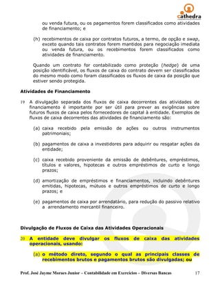ou venda futura, ou os pagamentos forem classificados como atividades
           de financiamento; e

      (h) recebimentos de caixa por contratos futuros, a termo, de opção e swap,
          exceto quando tais contratos forem mantidos para negociação imediata
          ou venda futura, ou os recebimentos forem classificados como
          atividades de financiamento.

      Quando um contrato for contabilizado como proteção (hedge) de uma
      posição identificável, os fluxos de caixa do contrato devem ser classificados
      do mesmo modo como foram classificados os fluxos de caixa da posição que
      estiver sendo protegida.

Atividades de Financiamento

19   A divulgação separada dos fluxos de caixa decorrentes das atividades de
     financiamento é importante por ser útil para prever as exigências sobre
     futuros fluxos de caixa pelos fornecedores de capital à entidade. Exemplos de
     fluxos de caixa decorrentes das atividades de financiamento são:

      (a) caixa recebido       pela   emissão    de   ações    ou   outros    instrumentos
          patrimoniais;

      (b) pagamentos de caixa a investidores para adquirir ou resgatar ações da
          entidade;

      (c) caixa recebido proveniente da emissão de debêntures, empréstimos,
          títulos e valores, hipotecas e outros empréstimos de curto e longo
          prazos;

      (d) amortização de empréstimos e financiamentos, incluindo debêntures
          emitidas, hipotecas, mútuos e outros empréstimos de curto e longo
          prazos; e

      (e) pagamentos de caixa por arrendatário, para redução do passivo relativo
          a arrendamento mercantil financeiro.



Divulgação de Fluxos de Caixa das Atividades Operacionais

20   A entidade deve divulgar              os   fluxos    de   caixa    das      atividades
     operacionais, usando:

      (a) o método direto, segundo o qual as principais classes de
          recebimentos brutos e pagamentos brutos são divulgadas; ou


Prof. José Jayme Moraes Junior – Contabilidade em Exercícios – Diversas Bancas           17
 