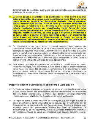 demonstração do resultado, quer tenha sido capitalizado, como decorrente de
     atividades de investimento.

34   Os juros pagos e recebidos e os dividendos e juros sobre o capital
     próprio recebidos são comumente classificados como fluxos de caixa
     operacionais em instituições financeiras. Todavia, não há consenso
     sobre a classificação desses fluxos de caixa para outras entidades. Os
     juros pagos e recebidos e os dividendos e os juros sobre o capital
     próprio recebidos podem ser classificados como fluxos de caixa
     operacionais, porque eles entram na determinação do lucro líquido ou
     prejuízo. Alternativamente, os juros pagos e os juros e dividendos e
     os juros sobre o capital próprio recebidos podem ser classificados
     como fluxos de caixa de financiamento e fluxos de caixa de
     investimento, respectivamente, porque são custos de obtenção de
     recursos financeiros ou retorno sobre investimentos.

35   Os dividendos e os juros sobre o capital próprio pagos podem ser
     classificados como fluxo de caixa de financiamento porque são custos da
     obtenção de recursos financeiros. Alternativamente, os dividendos e os juros
     sobre o capital próprio pagos podem ser classificados como componente dos
     fluxos de caixa das atividades operacionais, a fim de auxiliar os usuários a
     determinar a capacidade de a entidade pagar dividendos e juros sobre o
     capital próprio utilizando os fluxos de caixa operacionais.

36   Esta norma encoraja fortemente as entidades a classificarem os juros,
     recebidos ou pagos, e os dividendos e juros sobre o capital próprio recebidos
     como fluxos de caixa das atividades operacionais, e os dividendos e juros
     sobre o capital próprio pagos como fluxos de caixa das atividades de
     financiamento. Alternativa diferente deve ser seguida de nota evidenciando
     esse fato.



Imposto de Renda e Contribuição Social sobre o Lucro Líquido

37   Os fluxos de caixa referentes ao imposto de renda e contribuição social sobre
     o lucro líquido devem ser apresentados separadamente como fluxos de caixa
     das atividades operacionais, a menos que possam ser especificamente
     relacionados com atividades de financiamento e de investimento.

38   Os impostos sobre a renda resultam de transações que dão lugar a fluxos de
     caixa classificados como atividades operacionais, de investimento ou de
     financiamento na demonstração dos fluxos de caixa. Embora a despesa com
     impostos possa ser prontamente identificável com as atividades de
     investimento ou de financiamento, torna-se às vezes impraticável identificar
     os respectivos fluxos de caixa dos impostos, que podem, também, ocorrer


Prof. José Jayme Moraes Junior – Contabilidade em Exercícios – Diversas Bancas   22
 