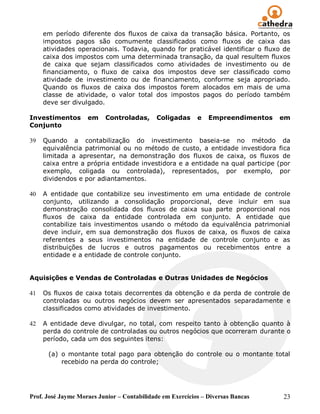 em período diferente dos fluxos de caixa da transação básica. Portanto, os
     impostos pagos são comumente classificados como fluxos de caixa das
     atividades operacionais. Todavia, quando for praticável identificar o fluxo de
     caixa dos impostos com uma determinada transação, da qual resultem fluxos
     de caixa que sejam classificados como atividades de investimento ou de
     financiamento, o fluxo de caixa dos impostos deve ser classificado como
     atividade de investimento ou de financiamento, conforme seja apropriado.
     Quando os fluxos de caixa dos impostos forem alocados em mais de uma
     classe de atividade, o valor total dos impostos pagos do período também
     deve ser divulgado.

Investimentos       em    Controladas,       Coligadas     e   Empreendimentos   em
Conjunto

39   Quando a contabilização do investimento baseia-se no método da
     equivalência patrimonial ou no método de custo, a entidade investidora fica
     limitada a apresentar, na demonstração dos fluxos de caixa, os fluxos de
     caixa entre a própria entidade investidora e a entidade na qual participe (por
     exemplo, coligada ou controlada), representados, por exemplo, por
     dividendos e por adiantamentos.

40   A entidade que contabilize seu investimento em uma entidade de controle
     conjunto, utilizando a consolidação proporcional, deve incluir em sua
     demonstração consolidada dos fluxos de caixa sua parte proporcional nos
     fluxos de caixa da entidade controlada em conjunto. A entidade que
     contabilize tais investimentos usando o método da equivalência patrimonial
     deve incluir, em sua demonstração dos fluxos de caixa, os fluxos de caixa
     referentes a seus investimentos na entidade de controle conjunto e as
     distribuições de lucros e outros pagamentos ou recebimentos entre a
     entidade e a entidade de controle conjunto.


Aquisições e Vendas de Controladas e Outras Unidades de Negócios

41   Os fluxos de caixa totais decorrentes da obtenção e da perda de controle de
     controladas ou outros negócios devem ser apresentados separadamente e
     classificados como atividades de investimento.

42   A entidade deve divulgar, no total, com respeito tanto à obtenção quanto à
     perda do controle de controladas ou outros negócios que ocorreram durante o
     período, cada um dos seguintes itens:

      (a) o montante total pago para obtenção do controle ou o montante total
          recebido na perda do controle;




Prof. José Jayme Moraes Junior – Contabilidade em Exercícios – Diversas Bancas   23
 