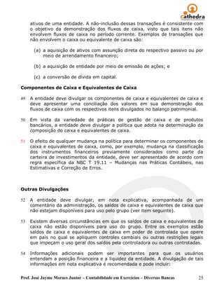 ativos de uma entidade. A não-inclusão dessas transações é consistente com
     o objetivo da demonstração dos fluxos de caixa, visto que tais itens não
     envolvem fluxos de caixa no período corrente. Exemplos de transações que
     não envolvem o caixa ou equivalente de caixa são:

      (a) a aquisição de ativos com assunção direta do respectivo passivo ou por
          meio de arrendamento financeiro;

      (b) a aquisição de entidade por meio de emissão de ações; e

      (c) a conversão de dívida em capital.

Componentes de Caixa e Equivalentes de Caixa

49   A entidade deve divulgar os componentes de caixa e equivalentes de caixa e
     deve apresentar uma conciliação dos valores em sua demonstração dos
     fluxos de caixa com os respectivos itens divulgados no balanço patrimonial.

50   Em vista da variedade de práticas de gestão de caixa e de produtos
     bancários, a entidade deve divulgar a política que adota na determinação da
     composição do caixa e equivalentes de caixa.

51   O efeito de qualquer mudança na política para determinar os componentes de
     caixa e equivalentes de caixa, como, por exemplo, mudança na classificação
     dos instrumentos financeiros previamente considerados como parte da
     carteira de investimentos da entidade, deve ser apresentado de acordo com
     regra específica da NBC T 19.11 – Mudanças nas Práticas Contábeis, nas
     Estimativas e Correção de Erros.



Outras Divulgações

52   A entidade deve divulgar, em nota explicativa, acompanhada de um
     comentário da administração, os saldos de caixa e equivalentes de caixa que
     não estejam disponíveis para uso pelo grupo (ver item seguinte).

53   Existem diversas circunstâncias em que os saldos de caixa e equivalentes de
     caixa não estão disponíveis para uso do grupo. Entre os exemplos estão
     saldos de caixa e equivalentes de caixa em poder de controlada que opere
     em país no qual se apliquem controles cambiais ou outras restrições legais
     que impeçam o uso geral dos saldos pela controladora ou outras controladas.

54   Informações adicionais podem ser importantes para que os usuários
     entendam a posição financeira e a liquidez da entidade. A divulgação de tais
     informações em nota explicativa é recomendada e pode incluir:


Prof. José Jayme Moraes Junior – Contabilidade em Exercícios – Diversas Bancas   25
 