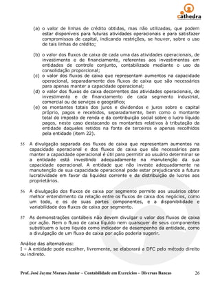 (a) o valor de linhas de crédito obtidas, mas não utilizadas, que podem
          estar disponíveis para futuras atividades operacionais e para satisfazer
          compromissos de capital, indicando restrições, se houver, sobre o uso
          de tais linhas de crédito;

      (b) o valor dos fluxos de caixa de cada uma das atividades operacionais, de
          investimento e de financiamento, referentes aos investimentos em
          entidades de controle conjunto, contabilizado mediante o uso da
          consolidação proporcional;
      (c) o valor dos fluxos de caixa que representam aumentos na capacidade
          operacional, separadamente dos fluxos de caixa que são necessários
          para apenas manter a capacidade operacional;
      (d) o valor dos fluxos de caixa decorrentes das atividades operacionais, de
          investimento e de financiamento de cada segmento industrial,
          comercial ou de serviços e geográfico;
      (e) os montantes totais dos juros e dividendos e juros sobre o capital
          próprio, pagos e recebidos, separadamente, bem como o montante
          total do imposto de renda e da contribuição social sobre o lucro líquido
          pagos, neste caso destacando os montantes relativos à tributação da
          entidade daqueles retidos na fonte de terceiros e apenas recolhidos
          pela entidade (item 22).

55   A divulgação separada dos fluxos de caixa que representam aumentos na
     capacidade operacional e dos fluxos de caixa que são necessários para
     manter a capacidade operacional é útil para permitir ao usuário determinar se
     a entidade está investindo adequadamente na manutenção da sua
     capacidade operacional. A entidade que não investe adequadamente na
     manutenção de sua capacidade operacional pode estar prejudicando a futura
     lucratividade em favor da liquidez corrente e da distribuição de lucros aos
     proprietários.

56   A divulgação dos fluxos de caixa por segmento permite aos usuários obter
     melhor entendimento da relação entre os fluxos de caixa dos negócios, como
     um todo, e os de suas partes componentes, e a disponibilidade e
     variabilidade dos fluxos de caixa por segmento.

57   As demonstrações contábeis não devem divulgar o valor dos fluxos de caixa
     por ação. Nem o fluxo de caixa líquido nem quaisquer de seus componentes
     substituem o lucro líquido como indicador de desempenho da entidade, como
     a divulgação de um fluxo de caixa por ação poderia sugerir.

Análise das alternativas:
I – A entidade pode escolher, livremente, se elaborará a DFC pelo método direito
ou indireto.



Prof. José Jayme Moraes Junior – Contabilidade em Exercícios – Diversas Bancas   26
 
