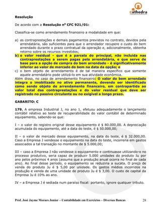 Resolução

De acordo com a Resolução no CFC 921/01:

Classifica-se como arrendamento financeiro a modalidade em que:

a) as contraprestações e demais pagamentos previstos no contrato, devidos pela
   arrendatária, são suficientes para que o arrendador recupere o custo do bem
   arrendado durante o prazo contratual da operação e, adicionalmente, obtenha
   retorno sobre os recursos investidos;
b) o valor residual - que é a parcela do principal, não incluída nas
   contraprestações a serem pagas pela arrendatária, e que serve de
   base para a opção de compra do bem arrendado - é significativamente
   inferior ao valor de mercado do bem na data da opção; e
c) o bem objeto de arrendamento é de tal maneira específico que somente
   aquele arrendatário pode utilizá-lo em sua atividade econômica.
Além disso, no caso de arrendamento financeiro: O valor do bem arrendado
integra o imobilizado no ativo permanente, devendo ser identificado
como sendo objeto de arrendamento financeiro, em contrapartida ao
valor total das contraprestações e do valor residual que deve ser
registrado no passivo circulante ou no exigível a longo prazo.

GABARITO: C

179. A empresa Industrial J, no ano 1, efetuou adequadamente o lançamento
contábil relativo ao teste de recuperabilidade do valor contábil de determinado
equipamento, sabendo-se que:

I – o valor do registro original desse equipamento é $ 80.000,00. A depreciação
acumulada do equipamento, até a data do teste, é $ 50.000,00;

II – o valor de mercado desse equipamento, na data do teste, é $ 32.000,00.
Caso a Empresa J vendesse o equipamento na data do teste, incorreria em gastos
associados a tal transação no montante de $ 5.000,00;

III – caso a Empresa J não vendesse o equipamento e continuasse utilizando-o no
processo produtivo, seria capaz de produzir 5.000 unidades do produto Ju por
ano pelos próximos 4 anos (assuma que a produção anual ocorra no final de cada
ano). Ao final desse período, o equipamento se reduziria a sucata. O preço de
venda do produto Ju é $ 5,00 por unidade. Os gastos médios incorridos na
produção e venda de uma unidade de produto Ju é $ 3,00. O custo de capital da
Empresa Ju é 10% ao ano.

IV – a Empresa J é sediada num paraíso fiscal: portanto, ignore qualquer tributo.




Prof. José Jayme Moraes Junior – Contabilidade em Exercícios – Diversas Bancas   28
 