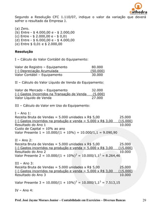 Segundo a Resolução CFC 1.110/07, indique o valor da variação que deverá
sofrer o resultado da Empresa J.

(a) Zero.
(b) Entre - $ 4.000,00 e - $ 2.000,00
(c) Entre - $ 2.000,00 e - $ 0,01
(d) Entre - $ 6.000,00 e - $ 4.000,00
(e) Entre $ 0,01 e $ 2.000,00

Resolução

I – Cálculo do Valor Contábil do Equipamento:

Valor de Registro – Equipamento                       80.000
(-) Depreciação Acumulada                            (50.000)
Valor Contábil – Equipamento                          30.000

II – Cálculo do Valor Líquido de Venda do Equipamento:

Valor de Mercado – Equipamento                        32.000
(-) Gastos Incorridos na Transação de Venda            (5.000)
Valor Líquido de Venda                                27.000

III – Cálculo do Valor em Uso do Equipamento:

I – Ano 1:
Receita Bruta de Vendas = 5.000 unidades x R$ 5,00           25.000
(-) Gastos incorridos na produção e venda = 5.000 x R$ 3,00 (15.000)
Resultado do Ano 1                                           10.000
Custo de Capital = 10% ao ano
Valor Presente 1 = 10.000/(1 + 10%) = 10.000/1,1 = 9.090,90

II – Ano 2:
Receita Bruta de Vendas = 5.000 unidades x R$ 5,00           25.000
(-) Gastos incorridos na produção e venda = 5.000 x R$ 3,00 (15.000)
Resultado do Ano 2                                           10.000
                                      2            2
Valor Presente 2 = 10.000/(1 + 10%) = 10.000/1,1 = 8.264,46

III – Ano 3:
Receita Bruta de Vendas = 5.000 unidades x R$ 5,00                        25.000
(-) Gastos incorridos na produção e venda = 5.000 x R$ 3,00              (15.000)
Resultado do Ano 3                                                        10.000

Valor Presente 3 = 10.000/(1 + 10%) 3 = 10.000/1,13 = 7.513,15

IV – Ano 4:


Prof. José Jayme Moraes Junior – Contabilidade em Exercícios – Diversas Bancas      29
 
