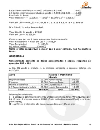 Receita Bruta de Vendas = 5.000 unidades x R$ 5,00           25.000
(-) Gastos incorridos na produção e venda = 5.000 x R$ 3,00 (15.000)
Resultado do Ano 4                                           10.000
                                      4            4
Valor Presente 4 = 10.000/(1 + 10%) = 10.000/1,1 = 6.830,13

Valor em Uso = 9.090,90 + 8.264,46 + 7.513,15 + 6.830,13 = 31.698,64

IV – Cálculo do Valor Recuperável:

Valor Líquido de Venda = 27.000
Valor em Uso = 31.698,64

Como o valor em uso é maior que o valor líquido de venda:
Valor Recuperável = Valor em Uso = 31.698,64
Valor Recuperável           31.698,64
(-) Valor Contábil         (30.000)
Como o valor recuperável é maior que o valor contábil, não há ajuste a
fazer.

GABARITO: A

Considerando somente os dados apresentados a seguir, responda às
questões 180 e 181

A Cia. BN vende o produto M. A empresa apresenta o seguinte balanço em
01/10/X8:

Ativo                                       Passivo + Patrimônio
                                            Líquido
Disponibilidades                  100.000   Fornecedores        50.000
Estoques                           90.000   Contas a Pagar      40.000
Móveis e Utensílios               120.000   Capital Social     160.000
(-) Depreciação Acumulada         -50.000   Lucros Acumulados   10.000
         Total                   266.000             Total    260.000

Informações adicionais:
I – o Estoque é constituído por 5.000 unidades de mercadorias “M” adquiridas por
R$ 18 cada. A empresa adota o CMPM (Custo Médio Ponderado Móvel) – controle
permanente;
II – os Móveis e Utensílios são depreciados à taxa de 10% ao ano.




Prof. José Jayme Moraes Junior – Contabilidade em Exercícios – Diversas Bancas   30
 