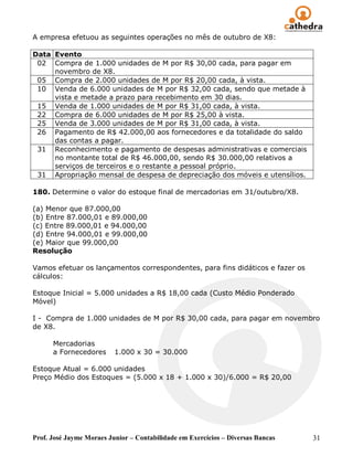 A empresa efetuou as seguintes operações no mês de outubro de X8:

Data Evento
 02 Compra de 1.000 unidades de M por R$ 30,00 cada, para pagar em
     novembro de X8.
 05 Compra de 2.000 unidades de M por R$ 20,00 cada, à vista.
 10 Venda de 6.000 unidades de M por R$ 32,00 cada, sendo que metade à
     vista e metade a prazo para recebimento em 30 dias.
 15 Venda de 1.000 unidades de M por R$ 31,00 cada, à vista.
 22 Compra de 6.000 unidades de M por R$ 25,00 à vista.
 25 Venda de 3.000 unidades de M por R$ 31,00 cada, à vista.
 26 Pagamento de R$ 42.000,00 aos fornecedores e da totalidade do saldo
     das contas a pagar.
 31 Reconhecimento e pagamento de despesas administrativas e comerciais
     no montante total de R$ 46.000,00, sendo R$ 30.000,00 relativos a
     serviços de terceiros e o restante a pessoal próprio.
 31 Apropriação mensal de despesa de depreciação dos móveis e utensílios.

180. Determine o valor do estoque final de mercadorias em 31/outubro/X8.

(a) Menor que 87.000,00
(b) Entre 87.000,01 e 89.000,00
(c) Entre 89.000,01 e 94.000,00
(d) Entre 94.000,01 e 99.000,00
(e) Maior que 99.000,00
Resolução

Vamos efetuar os lançamentos correspondentes, para fins didáticos e fazer os
cálculos:

Estoque Inicial = 5.000 unidades a R$ 18,00 cada (Custo Médio Ponderado
Móvel)

I - Compra de 1.000 unidades de M por R$ 30,00 cada, para pagar em novembro
de X8.

      Mercadorias
      a Fornecedores      1.000 x 30 = 30.000

Estoque Atual = 6.000 unidades
Preço Médio dos Estoques = (5.000 x 18 + 1.000 x 30)/6.000 = R$ 20,00




Prof. José Jayme Moraes Junior – Contabilidade em Exercícios – Diversas Bancas   31
 