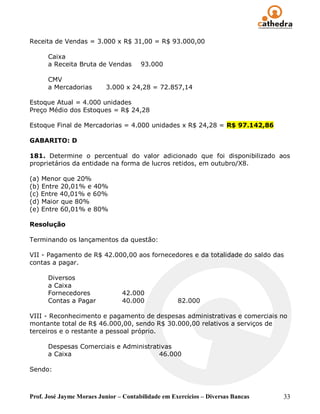 Receita de Vendas = 3.000 x R$ 31,00 = R$ 93.000,00

      Caixa
      a Receita Bruta de Vendas        93.000

      CMV
      a Mercadorias        3.000 x 24,28 = 72.857,14

Estoque Atual = 4.000 unidades
Preço Médio dos Estoques = R$ 24,28

Estoque Final de Mercadorias = 4.000 unidades x R$ 24,28 = R$ 97.142,86

GABARITO: D

181. Determine o percentual do valor adicionado que foi disponibilizado aos
proprietários da entidade na forma de lucros retidos, em outubro/X8.

(a) Menor que 20%
(b) Entre 20,01% e 40%
(c) Entre 40,01% e 60%
(d) Maior que 80%
(e) Entre 60,01% e 80%

Resolução

Terminando os lançamentos da questão:

VII - Pagamento de R$ 42.000,00 aos fornecedores e da totalidade do saldo das
contas a pagar.

      Diversos
      a Caixa
      Fornecedores              42.000
      Contas a Pagar            40.000              82.000

VIII - Reconhecimento e pagamento de despesas administrativas e comerciais no
montante total de R$ 46.000,00, sendo R$ 30.000,00 relativos a serviços de
terceiros e o restante a pessoal próprio.

      Despesas Comerciais e Administrativas
      a Caixa                          46.000

Sendo:



Prof. José Jayme Moraes Junior – Contabilidade em Exercícios – Diversas Bancas   33
 