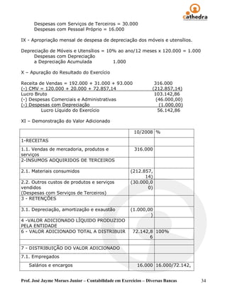 Despesas com Serviços de Terceiros = 30.000
      Despesas com Pessoal Próprio = 16.000

IX - Apropriação mensal de despesa de depreciação dos móveis e utensílios.

Depreciação de Móveis e Utensílios = 10% ao ano/12 meses x 120.000 = 1.000
     Despesas com Depreciação
     a Depreciação Acumulada           1.000

X – Apuração do Resultado do Exercício

Receita de Vendas = 192.000 + 31.000 + 93.000                     316.000
(-) CMV = 120.000 + 20.000 + 72.857,14                           (212.857,14)
Lucro Bruto                                                       103.142,86
(-) Despesas Comerciais e Administrativas                          (46.000,00)
(-) Despesas com Depreciação                                         (1.000,00)
         Lucro Líquido do Exercício                                 56.142,86

XI – Demonstração do Valor Adicionado

                                                        10/2008 %
1-RECEITAS
1.1. Vendas de mercadoria, produtos e                   316.000
serviços
2-INSUMOS ADQUIRIDOS DE TERCEIROS

2.1. Materiais consumidos                             (212.857,
                                                            14)
2.2. Outros custos de produtos e serviços             (30.000,0
vendidos                                                     0)
(Despesas com Serviços de Terceiros)
3 - RETENÇÕES

3.1. Depreciação, amortização e exaustão              (1.000,00
                                                              )
4 -VALOR ADICIONADO LÍQUIDO PRODUZIDO
PELA ENTIDADE
6 - VALOR ADICIONADO TOTAL A DISTRIBUIR                72.142,8 100%
                                                              6

7 - DISTRIBUIÇÃO DO VALOR ADICIONADO
7.1. Empregados
   Salários e encargos                                    16.000 16.000/72.142,


Prof. José Jayme Moraes Junior – Contabilidade em Exercícios – Diversas Bancas    34
 