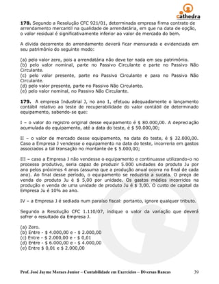 178. Segundo a Resolução CFC 921/01, determinada empresa firma contrato de
arrendamento mercantil na qualidade de arrendatária, em que na data de opção,
o valor residual é significativamente inferior ao valor de mercado do bem.

A dívida decorrente do arrendamento deverá ficar mensurada e evidenciada em
seu patrimônio do seguinte modo:

(a) pelo valor zero, pois a arrendatária não deve ter nada em seu patrimônio.
(b) pelo valor nominal, parte no Passivo Circulante e parte no Passivo Não
Circulante.
(c) pelo valor presente, parte no Passivo Circulante e para no Passivo Não
Circulante.
(d) pelo valor presente, parte no Passivo Não Circulante.
(e) pelo valor nominal, no Passivo Não Circulante.

179. A empresa Industrial J, no ano 1, efetuou adequadamente o lançamento
contábil relativo ao teste de recuperabilidade do valor contábil de determinado
equipamento, sabendo-se que:

I – o valor do registro original desse equipamento é $ 80.000,00. A depreciação
acumulada do equipamento, até a data do teste, é $ 50.000,00;

II – o valor de mercado desse equipamento, na data do teste, é $ 32.000,00.
Caso a Empresa J vendesse o equipamento na data do teste, incorreria em gastos
associados a tal transação no montante de $ 5.000,00;

III – caso a Empresa J não vendesse o equipamento e continuasse utilizando-o no
processo produtivo, seria capaz de produzir 5.000 unidades do produto Ju por
ano pelos próximos 4 anos (assuma que a produção anual ocorra no final de cada
ano). Ao final desse período, o equipamento se reduziria a sucata. O preço de
venda do produto Ju é $ 5,00 por unidade. Os gastos médios incorridos na
produção e venda de uma unidade de produto Ju é $ 3,00. O custo de capital da
Empresa Ju é 10% ao ano.

IV – a Empresa J é sediada num paraíso fiscal: portanto, ignore qualquer tributo.

Segundo a Resolução CFC 1.110/07, indique o valor da variação que deverá
sofrer o resultado da Empresa J.

(a) Zero.
(b) Entre - $ 4.000,00 e - $ 2.000,00
(c) Entre - $ 2.000,00 e - $ 0,01
(d) Entre - $ 6.000,00 e - $ 4.000,00
(e) Entre $ 0,01 e $ 2.000,00




Prof. José Jayme Moraes Junior – Contabilidade em Exercícios – Diversas Bancas   39
 