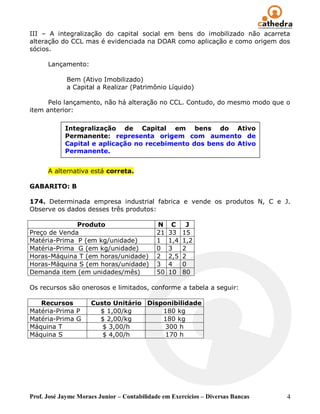 III – A integralização do capital social em bens do imobilizado não acarreta
alteração do CCL mas é evidenciada na DOAR como aplicação e como origem dos
sócios.

      Lançamento:

             Bem (Ativo Imobilizado)
             a Capital a Realizar (Patrimônio Líquido)

      Pelo lançamento, não há alteração no CCL. Contudo, do mesmo modo que o
item anterior:

            Integralização de Capital em bens do Ativo
            Permanente: representa origem com aumento de
            Capital e aplicação no recebimento dos bens do Ativo
            Permanente.


      A alternativa está correta.

GABARITO: B

174. Determinada empresa industrial fabrica e vende os produtos N, C e J.
Observe os dados desses três produtos:

              Produto                        N     C     J
Preço de Venda                               21   33    15
Matéria-Prima P (em kg/unidade)              1    1,4   1,2
Matéria-Prima G (em kg/unidade)              0    3     2
Horas-Máquina T (em horas/unidade)           2    2,5   2
Horas-Máquina S (em horas/unidade)           3    4     0
Demanda item (em unidades/mês)               50   10    80

Os recursos são onerosos e limitados, conforme a tabela a seguir:

   Recursos          Custo Unitário Disponibilidade
Matéria-Prima P        $ 1,00/kg        180 kg
Matéria-Prima G        $ 2,00/kg        180 kg
Máquina T               $ 3,00/h         300 h
Máquina S               $ 4,00/h         170 h




Prof. José Jayme Moraes Junior – Contabilidade em Exercícios – Diversas Bancas   4
 