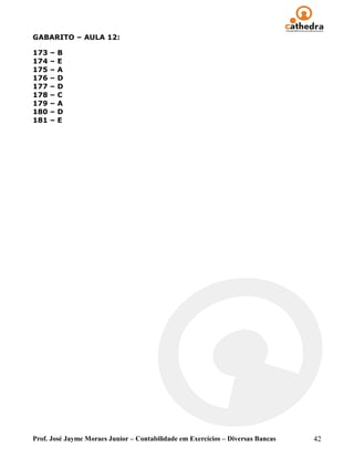GABARITO – AULA 12:

173   –   B
174   –   E
175   –   A
176   –   D
177   –   D
178   –   C
179   –   A
180   –   D
181   –   E




Prof. José Jayme Moraes Junior – Contabilidade em Exercícios – Diversas Bancas   42
 