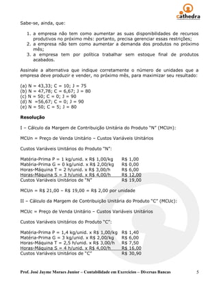 Sabe-se, ainda, que:

   1. a empresa não tem como aumentar as suas disponibilidades de recursos
      produtivos no próximo mês: portanto, precisa gerenciar essas restrições;
   2. a empresa não tem como aumentar a demanda dos produtos no próximo
      mês;
   3. a empresa tem por política trabalhar sem estoque final de produtos
      acabados.

Assinale a alternativa que indique corretamente o número de unidades que a
empresa deve produzir e vender, no próximo mês, para maximizar seu resultado:

(a) N = 43,33; C = 10; J = 75
(b) N = 47,78; C = 6,67; J = 80
(c) N = 50; C = 0; J = 90
(d) N =56,67; C = 0; J = 90
(e) N = 50; C = 5; J = 80

Resolução

I – Cálculo da Margem de Contribuição Unitária do Produto “N” (MCUn):

MCUn = Preço de Venda Unitário – Custos Variáveis Unitários

Custos Variáveis Unitários do Produto “N”:

Matéria-Prima P = 1 kg/unid. x R$ 1,00/kg           R$   1,00
Matéria-Prima G = 0 kg/unid. x R$ 2,00/kg           R$   0,00
Horas-Máquina T = 2 h/unid. x R$ 3,00/h             R$   6,00
Horas-Máquina S = 3 h/unid. x R$ 4,00/h             R$   12,00
Custos Variáveis Unitários de “N”                   R$   19,00

MCUn = R$ 21,00 – R$ 19,00 = R$ 2,00 por unidade

II – Cálculo da Margem de Contribuição Unitária do Produto “C” (MCUc):

MCUc = Preço de Venda Unitário – Custos Variáveis Unitários

Custos Variáveis Unitários do Produto “C”:

Matéria-Prima P = 1,4 kg/unid. x R$ 1,00/kg         R$   1,40
Matéria-Prima G = 3 kg/unid. x R$ 2,00/kg           R$   6,00
Horas-Máquina T = 2,5 h/unid. x R$ 3,00/h           R$   7,50
Horas-Máquina S = 4 h/unid. x R$ 4,00/h             R$   16,00
Custos Variáveis Unitários de “C”                   R$   30,90



Prof. José Jayme Moraes Junior – Contabilidade em Exercícios – Diversas Bancas   5
 
