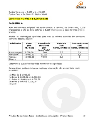 Custos Variáveis = 3.500 x 6 = 21.000
Custos Fixos = 24.000 – 21.000 = 3.000

Custo Total = 3.000 + $ 6,00/unidade

GABARITO: A

176. Determinada empresa industrial fabricou e vendeu, no último mês, 2.000
impressoras a jato de tinta colorida e 5.000 impressoras a jato de tinta preto-e-
branco.

Analise as informações apuradas para fins do custeio baseado em atividade,
conforme tabela a seguir:

 Atividades         Custo          Capacidade           Colorida    Preto-e-Brando
                     (em            Instalada             (em            (em
                   R$/mês)             (em           horas/unidade) horas/unidade)
                                   horas/mês)
Armazenagem         6.000,00          1.200                  0,3                 0,1
Montagem           10.000,00         10.000                   2                  1,2
Testes e           18.000,00          9.000                  1,8                  1
Ajustes

Determine o custo da ociosidade incorrido nesse período:

Desconsidere qualquer tributo e qualquer informação não apresentada neste
enunciado.

(a) Mais de $ 6.000,00
(b) Entre $ 4.000,01 e $ 6.000,00
(c) Entre $ 2.000,01 e $ 4.000,00
(d) Entre $ 0,01 e $ 2.000,00
(e) Zero




Prof. José Jayme Moraes Junior – Contabilidade em Exercícios – Diversas Bancas         10
 