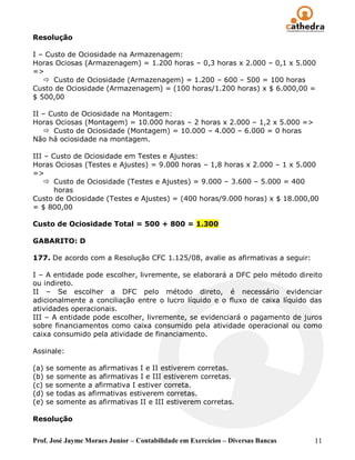 Resolução

I – Custo de Ociosidade na Armazenagem:
Horas Ociosas (Armazenagem) = 1.200 horas – 0,3 horas x 2.000 – 0,1 x 5.000
=>
    Custo de Ociosidade (Armazenagem) = 1.200 – 600 – 500 = 100 horas
Custo de Ociosidade (Armazenagem) = (100 horas/1.200 horas) x $ 6.000,00 =
$ 500,00

II – Custo de Ociosidade na Montagem:
Horas Ociosas (Montagem) = 10.000 horas – 2 horas x 2.000 – 1,2 x 5.000 =>
    Custo de Ociosidade (Montagem) = 10.000 – 4.000 – 6.000 = 0 horas
Não há ociosidade na montagem.

III – Custo de Ociosidade em Testes e Ajustes:
Horas Ociosas (Testes e Ajustes) = 9.000 horas – 1,8 horas x 2.000 – 1 x 5.000
=>
     Custo de Ociosidade (Testes e Ajustes) = 9.000 – 3.600 – 5.000 = 400
       horas
Custo de Ociosidade (Testes e Ajustes) = (400 horas/9.000 horas) x $ 18.000,00
= $ 800,00

Custo de Ociosidade Total = 500 + 800 = 1.300

GABARITO: D

177. De acordo com a Resolução CFC 1.125/08, avalie as afirmativas a seguir:

I – A entidade pode escolher, livremente, se elaborará a DFC pelo método direito
ou indireto.
II – Se escolher a DFC pelo método direto, é necessário evidenciar
adicionalmente a conciliação entre o lucro líquido e o fluxo de caixa líquido das
atividades operacionais.
III – A entidade pode escolher, livremente, se evidenciará o pagamento de juros
sobre financiamentos como caixa consumido pela atividade operacional ou como
caixa consumido pela atividade de financiamento.

Assinale:

(a) se somente as afirmativas I e II estiverem corretas.
(b) se somente as afirmativas I e III estiverem corretas.
(c) se somente a afirmativa I estiver correta.
(d) se todas as afirmativas estiverem corretas.
(e) se somente as afirmativas II e III estiverem corretas.

Resolução


Prof. José Jayme Moraes Junior – Contabilidade em Exercícios – Diversas Bancas   11
 