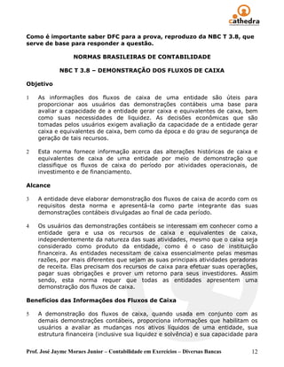 Como é importante saber DFC para a prova, reproduzo da NBC T 3.8, que
serve de base para responder a questão.

                  NORMAS BRASILEIRAS DE CONTABILIDADE

             NBC T 3.8 – DEMONSTRAÇÃO DOS FLUXOS DE CAIXA

Objetivo

1   As informações dos fluxos de caixa de uma entidade são úteis para
    proporcionar aos usuários das demonstrações contábeis uma base para
    avaliar a capacidade de a entidade gerar caixa e equivalentes de caixa, bem
    como suas necessidades de liquidez. As decisões econômicas que são
    tomadas pelos usuários exigem avaliação da capacidade de a entidade gerar
    caixa e equivalentes de caixa, bem como da época e do grau de segurança de
    geração de tais recursos.

2   Esta norma fornece informação acerca das alterações históricas de caixa e
    equivalentes de caixa de uma entidade por meio de demonstração que
    classifique os fluxos de caixa do período por atividades operacionais, de
    investimento e de financiamento.

Alcance

3   A entidade deve elaborar demonstração dos fluxos de caixa de acordo com os
    requisitos desta norma e apresentá-la como parte integrante das suas
    demonstrações contábeis divulgadas ao final de cada período.

4   Os usuários das demonstrações contábeis se interessam em conhecer como a
    entidade gera e usa os recursos de caixa e equivalentes de caixa,
    independentemente da natureza das suas atividades, mesmo que o caixa seja
    considerado como produto da entidade, como é o caso de instituição
    financeira. As entidades necessitam de caixa essencialmente pelas mesmas
    razões, por mais diferentes que sejam as suas principais atividades geradoras
    de receita. Elas precisam dos recursos de caixa para efetuar suas operações,
    pagar suas obrigações e prover um retorno para seus investidores. Assim
    sendo, esta norma requer que todas as entidades apresentem uma
    demonstração dos fluxos de caixa.

Benefícios das Informações dos Fluxos de Caixa

5   A demonstração dos fluxos de caixa, quando usada em conjunto com as
    demais demonstrações contábeis, proporciona informações que habilitam os
    usuários a avaliar as mudanças nos ativos líquidos de uma entidade, sua
    estrutura financeira (inclusive sua liquidez e solvência) e sua capacidade para


Prof. José Jayme Moraes Junior – Contabilidade em Exercícios – Diversas Bancas   12
 