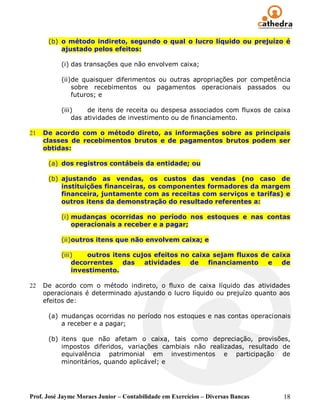(b) o método indireto, segundo o qual o lucro líquido ou prejuízo é
          ajustado pelos efeitos:

           (i) das transações que não envolvem caixa;

           (ii)de quaisquer diferimentos ou outras apropriações por competência
               sobre recebimentos ou pagamentos operacionais passados ou
               futuros; e

           (iii)    de itens de receita ou despesa associados com fluxos de caixa
               das atividades de investimento ou de financiamento.

21   De acordo com o método direto, as informações sobre as principais
     classes de recebimentos brutos e de pagamentos brutos podem ser
     obtidas:

      (a) dos registros contábeis da entidade; ou

      (b) ajustando as vendas, os custos das vendas (no caso de
          instituições financeiras, os componentes formadores da margem
          financeira, juntamente com as receitas com serviços e tarifas) e
          outros itens da demonstração do resultado referentes a:

           (i) mudanças ocorridas no período nos estoques e nas contas
               operacionais a receber e a pagar;

           (ii)outros itens que não envolvem caixa; e

           (iii)   outros itens cujos efeitos no caixa sejam fluxos de caixa
               decorrentes   das   atividades   de    financiamento   e   de
               investimento.

22   De acordo com o método indireto, o fluxo de caixa líquido das atividades
     operacionais é determinado ajustando o lucro líquido ou prejuízo quanto aos
     efeitos de:

      (a) mudanças ocorridas no período nos estoques e nas contas operacionais
          a receber e a pagar;

      (b) itens que não afetam o caixa, tais como depreciação, provisões,
          impostos diferidos, variações cambiais não realizadas, resultado de
          equivalência patrimonial em investimentos e participação de
          minoritários, quando aplicável; e




Prof. José Jayme Moraes Junior – Contabilidade em Exercícios – Diversas Bancas   18
 