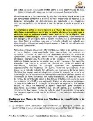 (c) todos os outros itens cujos efeitos sobre o caixa sejam fluxos de caixa
          decorrentes das atividades de investimento ou de financiamento.

      Alternativamente, o fluxo de caixa líquido das atividades operacionais pode
      ser apresentado conforme o método indireto, mostrando as receitas e as
      despesas divulgadas na demonstração do resultado e as mudanças
      ocorridas no período nos estoques e nas contas operacionais a receber e a
      pagar.

      A conciliação entre o lucro líquido e o fluxo de caixa líquido das
      atividades operacionais deve ser fornecida obrigatoriamente caso a
      entidade use o método direto para apurar o fluxo líquido das
      atividades operacionais. A conciliação deve apresentar, separadamente,
      por categoria, os principais itens a serem reconciliados, à semelhança do
      que deve fazer a entidade que use o método indireto em relação aos
      ajustes ao lucro líquido ou prejuízo para apurar o fluxo de caixa líquido das
      atividades operacionais.

      Além das principais classes de diferimentos, provisões e de outros ajustes
      ao lucro líquido, essa conciliação deve demonstrar, no mínimo, as
      mudanças ocorridas no período nos recebíveis relativos às atividades
      operacionais, nos estoques, assim como nos pagamentos vinculados às
      atividades operacionais. Recomenda-se às entidades fornecerem outros
      detalhes dessas categorias de contas que sejam relevantes. Por exemplo,
      alterações nas contas a receber de clientes em razão da venda de
      mercadorias,    produtos     ou   serviços   poderiam    ser   apresentadas
      separadamente das mudanças em outros recebíveis operacionais. Além
      disso, se o método indireto for utilizado, os montantes de juros pagos
      (líquidos dos valores capitalizados) e os valores do imposto de renda e da
      contribuição social sobre o lucro líquido pagos durante o período devem ser
      informados de forma detalhada em notas explicativas. No caso do imposto
      de renda, da contribuição social e dos demais tributos, bem como no caso
      dos encargos com INSS e assemelhados, devem ser claramente destacados
      os montantes relativos à tributação da entidade. O pagamento dos valores
      retidos na fonte de terceiros e apenas recolhidos pela entidade é
      pagamento classificado conforme sua origem como, por exemplo: o
      recolhimento dos valores retidos da mão-de-obra é classificado como parte
      das despesas operacionais, ou do imobilizado construído com tal mão-de-
      obra, etc.

Divulgação dos Fluxos de Caixa das Atividades de Investimento e de
Financiamento

23   A entidade deve apresentar separadamente as principais classes de
     recebimentos brutos e de pagamentos brutos decorrentes das atividades de



Prof. José Jayme Moraes Junior – Contabilidade em Exercícios – Diversas Bancas   19
 