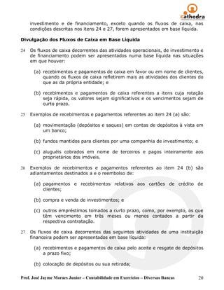 investimento e de financiamento, exceto quando os fluxos de caixa, nas
     condições descritas nos itens 24 e 27, forem apresentados em base líquida.

Divulgação dos Fluxos de Caixa em Base Líquida

24   Os fluxos de caixa decorrentes das atividades operacionais, de investimento e
     de financiamento podem ser apresentados numa base líquida nas situações
     em que houver:

      (a) recebimentos e pagamentos de caixa em favor ou em nome de clientes,
          quando os fluxos de caixa refletirem mais as atividades dos clientes do
          que as da própria entidade; e

      (b) recebimentos e pagamentos de caixa referentes a itens cuja rotação
          seja rápida, os valores sejam significativos e os vencimentos sejam de
          curto prazo.

25   Exemplos de recebimentos e pagamentos referentes ao item 24 (a) são:

      (a) movimentação (depósitos e saques) em contas de depósitos à vista em
          um banco;

      (b) fundos mantidos para clientes por uma companhia de investimento; e

      (c) aluguéis cobrados em nome de terceiros e pagos inteiramente aos
          proprietários dos imóveis.

26   Exemplos de recebimentos e pagamentos referentes ao item 24 (b) são
     adiantamentos destinados a e o reembolso de:

      (a) pagamentos e recebimentos relativos aos cartões de crédito de
          clientes;

      (b) compra e venda de investimentos; e

      (c) outros empréstimos tomados a curto prazo, como, por exemplo, os que
          têm vencimento em três meses ou menos contados a partir da
          respectiva contratação.

27   Os fluxos de caixa decorrentes das seguintes atividades de uma instituição
     financeira podem ser apresentados em base líquida:

      (a) recebimentos e pagamentos de caixa pelo aceite e resgate de depósitos
          a prazo fixo;

      (b) colocação de depósitos ou sua retirada;


Prof. José Jayme Moraes Junior – Contabilidade em Exercícios – Diversas Bancas   20
 