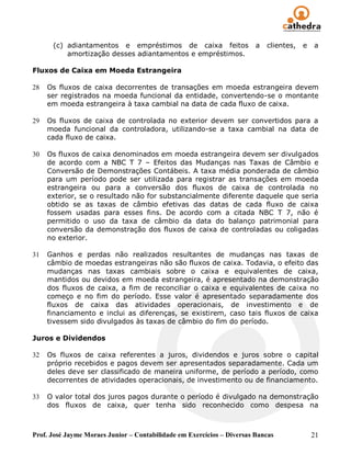 (c) adiantamentos e empréstimos de caixa feitos                   a   clientes,   e   a
          amortização desses adiantamentos e empréstimos.

Fluxos de Caixa em Moeda Estrangeira

28   Os fluxos de caixa decorrentes de transações em moeda estrangeira devem
     ser registrados na moeda funcional da entidade, convertendo-se o montante
     em moeda estrangeira à taxa cambial na data de cada fluxo de caixa.

29   Os fluxos de caixa de controlada no exterior devem ser convertidos para a
     moeda funcional da controladora, utilizando-se a taxa cambial na data de
     cada fluxo de caixa.

30   Os fluxos de caixa denominados em moeda estrangeira devem ser divulgados
     de acordo com a NBC T 7 – Efeitos das Mudanças nas Taxas de Câmbio e
     Conversão de Demonstrações Contábeis. A taxa média ponderada de câmbio
     para um período pode ser utilizada para registrar as transações em moeda
     estrangeira ou para a conversão dos fluxos de caixa de controlada no
     exterior, se o resultado não for substancialmente diferente daquele que seria
     obtido se as taxas de câmbio efetivas das datas de cada fluxo de caixa
     fossem usadas para esses fins. De acordo com a citada NBC T 7, não é
     permitido o uso da taxa de câmbio da data do balanço patrimonial para
     conversão da demonstração dos fluxos de caixa de controladas ou coligadas
     no exterior.

31   Ganhos e perdas não realizados resultantes de mudanças nas taxas de
     câmbio de moedas estrangeiras não são fluxos de caixa. Todavia, o efeito das
     mudanças nas taxas cambiais sobre o caixa e equivalentes de caixa,
     mantidos ou devidos em moeda estrangeira, é apresentado na demonstração
     dos fluxos de caixa, a fim de reconciliar o caixa e equivalentes de caixa no
     começo e no fim do período. Esse valor é apresentado separadamente dos
     fluxos de caixa das atividades operacionais, de investimento e de
     financiamento e inclui as diferenças, se existirem, caso tais fluxos de caixa
     tivessem sido divulgados às taxas de câmbio do fim do período.

Juros e Dividendos

32   Os fluxos de caixa referentes a juros, dividendos e juros sobre o capital
     próprio recebidos e pagos devem ser apresentados separadamente. Cada um
     deles deve ser classificado de maneira uniforme, de período a período, como
     decorrentes de atividades operacionais, de investimento ou de financiamento.

33   O valor total dos juros pagos durante o período é divulgado na demonstração
     dos fluxos de caixa, quer tenha sido reconhecido como despesa na



Prof. José Jayme Moraes Junior – Contabilidade em Exercícios – Diversas Bancas              21
 