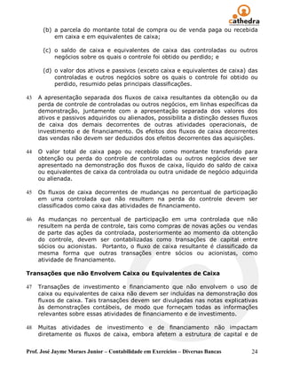 (b) a parcela do montante total de compra ou de venda paga ou recebida
          em caixa e em equivalentes de caixa;

      (c) o saldo de caixa e equivalentes de caixa das controladas ou outros
          negócios sobre os quais o controle foi obtido ou perdido; e

      (d) o valor dos ativos e passivos (exceto caixa e equivalentes de caixa) das
          controladas e outros negócios sobre os quais o controle foi obtido ou
          perdido, resumido pelas principais classificações.

43   A apresentação separada dos fluxos de caixa resultantes da obtenção ou da
     perda de controle de controladas ou outros negócios, em linhas específicas da
     demonstração, juntamente com a apresentação separada dos valores dos
     ativos e passivos adquiridos ou alienados, possibilita a distinção desses fluxos
     de caixa dos demais decorrentes de outras atividades operacionais, de
     investimento e de financiamento. Os efeitos dos fluxos de caixa decorrentes
     das vendas não devem ser deduzidos dos efeitos decorrentes das aquisições.

44   O valor total de caixa pago ou recebido como montante transferido para
     obtenção ou perda do controle de controladas ou outros negócios deve ser
     apresentado na demonstração dos fluxos de caixa, líquido do saldo de caixa
     ou equivalentes de caixa da controlada ou outra unidade de negócio adquirida
     ou alienada.

45   Os fluxos de caixa decorrentes de mudanças no percentual de participação
     em uma controlada que não resultem na perda do controle devem ser
     classificados como caixa das atividades de financiamento.

46   As mudanças no percentual de participação em uma controlada que não
     resultem na perda de controle, tais como compras de novas ações ou vendas
     de parte das ações da controlada, posteriormente ao momento da obtenção
     do controle, devem ser contabilizadas como transações de capital entre
     sócios ou acionistas. Portanto, o fluxo de caixa resultante é classificado da
     mesma forma que outras transações entre sócios ou acionistas, como
     atividade de financiamento.

Transações que não Envolvem Caixa ou Equivalentes de Caixa

47   Transações de investimento e financiamento que não envolvem o uso de
     caixa ou equivalentes de caixa não devem ser incluídas na demonstração dos
     fluxos de caixa. Tais transações devem ser divulgadas nas notas explicativas
     às demonstrações contábeis, de modo que forneçam todas as informações
     relevantes sobre essas atividades de financiamento e de investimento.

48   Muitas atividades de investimento e de financiamento não impactam
     diretamente os fluxos de caixa, embora afetem a estrutura de capital e de


Prof. José Jayme Moraes Junior – Contabilidade em Exercícios – Diversas Bancas    24
 