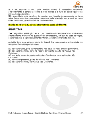 II – Se escolher a DFC pelo método direto, é necessário evidenciar
adicionalmente a conciliação entre o lucro líquido e o fluxo de caixa líquido das
atividades operacionais.
III – A entidade pode escolher, livremente, se evidenciará o pagamento de juros
sobre financiamentos como caixa consumido pela atividade operacional ou como
caixa consumido pela atividade de financiamento.

Diante da NBC T 3.8, as três alternativas estão CORRETAS.

GABARITO: D

178. Segundo a Resolução CFC 921/01, determinada empresa firma contrato de
arrendamento mercantil na qualidade de arrendatária, em que na data de opção,
o valor residual é significativamente inferior ao valor de mercado do bem.

A dívida decorrente do arrendamento deverá ficar mensurada e evidenciada em
seu patrimônio do seguinte modo:

(a) pelo valor zero, pois a arrendatária não deve ter nada em seu patrimônio.
(b) pelo valor nominal, parte no Passivo Circulante e parte no Passivo Não
Circulante.
(c) pelo valor presente, parte no Passivo Circulante e para no Passivo Não
Circulante.
(d) pelo valor presente, parte no Passivo Não Circulante.
(e) pelo valor nominal, no Passivo Não Circulante.




Prof. José Jayme Moraes Junior – Contabilidade em Exercícios – Diversas Bancas   27
 