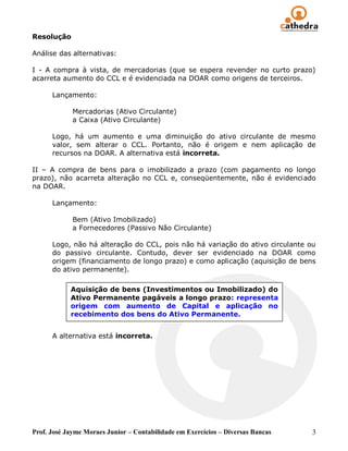 Resolução

Análise das alternativas:

I - A compra à vista, de mercadorias (que se espera revender no curto prazo)
acarreta aumento do CCL e é evidenciada na DOAR como origens de terceiros.

      Lançamento:

             Mercadorias (Ativo Circulante)
             a Caixa (Ativo Circulante)

      Logo, há um aumento e uma diminuição do ativo circulante de mesmo
      valor, sem alterar o CCL. Portanto, não é origem e nem aplicação de
      recursos na DOAR. A alternativa está incorreta.

II – A compra de bens para o imobilizado a prazo (com pagamento no longo
prazo), não acarreta alteração no CCL e, conseqüentemente, não é evidenciado
na DOAR.

      Lançamento:

             Bem (Ativo Imobilizado)
             a Fornecedores (Passivo Não Circulante)

      Logo, não há alteração do CCL, pois não há variação do ativo circulante ou
      do passivo circulante. Contudo, dever ser evidenciado na DOAR como
      origem (financiamento de longo prazo) e como aplicação (aquisição de bens
      do ativo permanente).

            Aquisição de bens (Investimentos ou Imobilizado) do
            Ativo Permanente pagáveis a longo prazo: representa
            origem com aumento de Capital e aplicação no
            recebimento dos bens do Ativo Permanente.


      A alternativa está incorreta.




Prof. José Jayme Moraes Junior – Contabilidade em Exercícios – Diversas Bancas   3
 