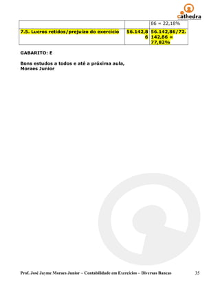 86 = 22,18%
7.5. Lucros retidos/prejuízo do exercício             56.142,8 56.142,86/72.
                                                             6 142,86 =
                                                               77,82%

GABARITO: E

Bons estudos a todos e até a próxima aula,
Moraes Junior




Prof. José Jayme Moraes Junior – Contabilidade em Exercícios – Diversas Bancas   35
 