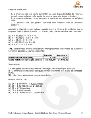Sabe-se, ainda, que:

   1. a empresa não tem como aumentar as suas disponibilidades de recursos
   produtivos no próximo mês: portanto, precisa gerenciar essas restrições;
   2. a empresa não tem como aumentar a demanda dos produtos no próximo
   mês;
   3. a empresa tem por política trabalhar sem estoque final de produtos
   acabados.

Assinale a alternativa que indique corretamente o número de unidades que a
empresa deve produzir e vender, no próximo mês, para maximizar seu resultado:

(a) N = 43,33; C = 10; J = 75
(b) N = 47,78; C = 6,67; J = 80
(c) N = 50; C = 0; J = 90
(d) N =56,67; C = 0; J = 90
(e) N = 50; C = 5; J = 80

175. Determinada empresa industrial é monoprodutora. Nos meses de outubro e
novembro passados, apurou o seguinte:

                                            Outubro    Novembro
Produção (em unidades)                           3.000     3.500
Custo Total de Fabricação (em $)             21.000,00 24.000,00

Sabe-se que:

I – a empresa apura o custo total de fabricação pelo custeio por absorção;
II – a empresa controla seus estoques permanentemente e os avalia pelo método
PEPS;
III – não houve variação de preços no período.

O custo total (CT) é:

(a) CT = $ 3.000,00 + $ 6,00/unidade
(b) CT = $ 21.000,00 ou $ 24.000,00
(c) CT = $ 7,00/unidade
(d) CT = $ 6,86/unidade
(e) CT = $ 18.000,00 + $ 1,00/unidade




Prof. José Jayme Moraes Junior – Contabilidade em Exercícios – Diversas Bancas   37
 